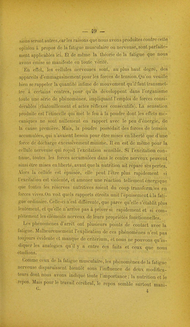 sioiis seront autres,car les raisons que nous avons prôâuîtes contre cette opinion à propos de la fatigue musculaire ou nerveuse, sont parfaite- ment applicables ici. Et de même la théorie de la fatigue que nous avons émise se manifeste en toute vérité. En effet, ' les cellules nerveuses sont, au'plus haut degré, dos appareils d'emmagasinement pour les forces de tension. Qu'on veuille bien se rappeler la quantité infime de mouvement qu'il faut transmet- Ire a certains centres, pour qu'ils développent dans l'organisme toute'une siérie dé phénomènes, impliquant l'emploi de forces consi- dérables (chatouillement et actes réflexes consécutifs).'ta senéàtion produite est l'élincélle qui met le feù à la poudre dont ïes ëlTets mé- caniques''ne sont nullement en rapport avec le peu d'énergie, |lc la cause première. Mais, la poudre possédait des forces de tension accumulées, qui n'avaient besoin pour être mises en liberté que d'une force de décharge excessivement minime. Il en est de mêbe pour la cellule nerveuse qui reçoit l'excitation sensible. Si l'excitation con- tinue, toutes les forces accumulées dans le centre nerveux peuvent ainsi être mises en liberté, avant que la nutrition ait réparé ses pertes. Alors ïa cèlliite est épuisée, elle peut l'être plus rapidement si lexcitation est violente','et amener une réaction tellement énergique cjue toutes l'es réserves ' nutritives soient du'couî) transformée en forces vives.On voit quels rapports étroits unit'l'épuisement à la fati- gue ordinaire. Celle-ci n'est différente, que parce qu'elle s'établit plus lentement, et 'qu'elle n'arrive pas à priver si rapidement et si'com- plètement les éléments nerveux iie leurs propriétés fonctionneliès. Les phénomènes d'arrêt ont . plusieurs points (le 'contact avec la fatigue. Malheiii-eusemeiit rexplicalion de ces phénomènes ii^est pas toujours évidente et malhque do critérium^'etnous ne pouvons qu'in- diquer les analogies qu'il y a entre''ces faits''et ceux''que nous étudions! '   ' ' '  ' ' '' ' ' ' ''■ Comme cclix'dèla felïgue muscula^ les phénomènes de la fatigue nerveuse disparaissent bientôt sous l'influence de deux modifica- teurs dont nous avons indiqué toute l'importance :'la nutrition et le repos. Mais pour le travail cérébral, ie repos semble surtout mani- ^- 4