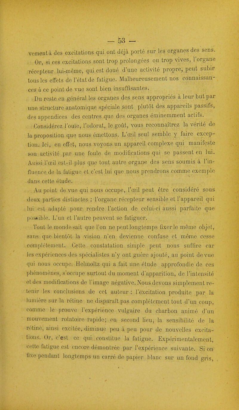 vcmentà des excitations, qui ont déjà porté sur les organes des sens. Or, si ces excitations sont trop prolongées ou trop vives, l'organe récepteur lui-même, qui est doué d'une activité propre, peut subir tous les effets de l'état de fatigue. Malheureusement nos connaissan- ces à ce point de vue sont bien insuffisantes. Du reste en général les organes des sens appropriés à leur but par une structure anatomique spéciale sont plutôt des appareils passifs, des appendices des centres que des organes éminemment actifs. Considérez l'ouïe, l'odorat, le goût, vous reconnaîtrez la vérité de la proposition que nous émettons. L'œil seul semble y faire excep- tion. Ici, en effet, nous voyons un appareil complexe qui manifeste son activité par une foule de modifications qui se passent en lui. Aussi l'œil est-il plus que tout autre organe des sens soumis à l'in- fluence, de la fatigue et c'est lui que nous prendrons comme exemple dans cette étude. Au point de vue qui nous occupe, Tœil peut être considéré sous deux parties distinctes : l'organe récepteur sensible et l'appareil qui lui est adapté pour rendre l'action de celui-ci aussi parfaite que possible. L'un et l'autre peuvent se fatiguer. Tout le monde sait que l'on ne peutlongtemps fixer le même objet, sans que bientôt la vision n'en devienne confuse et même cesse complètement. Cette constatation simple peut nous suffire car les expériences des spécialistes n'y ont guère ajouté, au point de vue qui nous occupe. Helmoltz qui a fait une étude approfondie de ces phénomènes, s'occupe surtout du moment d'apparition, de l'intensité et des modifications de l'image négative. Nous devons simplement re- tenir les conclusions de cet auteur : l'excitation produite par la lumière sur la rétine ne disparaît pas complètement tout d'un coup, comme le prouve l'expérience vulgaire du charbon animé d'un mouvement rotatoire rapide; on second lieu, la sensibilité de la rétine, ainsi excitée, diminue peu à peu pour de nouvelles excita- tions. Or, c'est ce qui constitue la fatigue. Expérimentalement, celte fatigue est encore démontrée par l'expérience suivante. Si on fixe pendant longtemps un carré de papier blanc sur un fond gris.