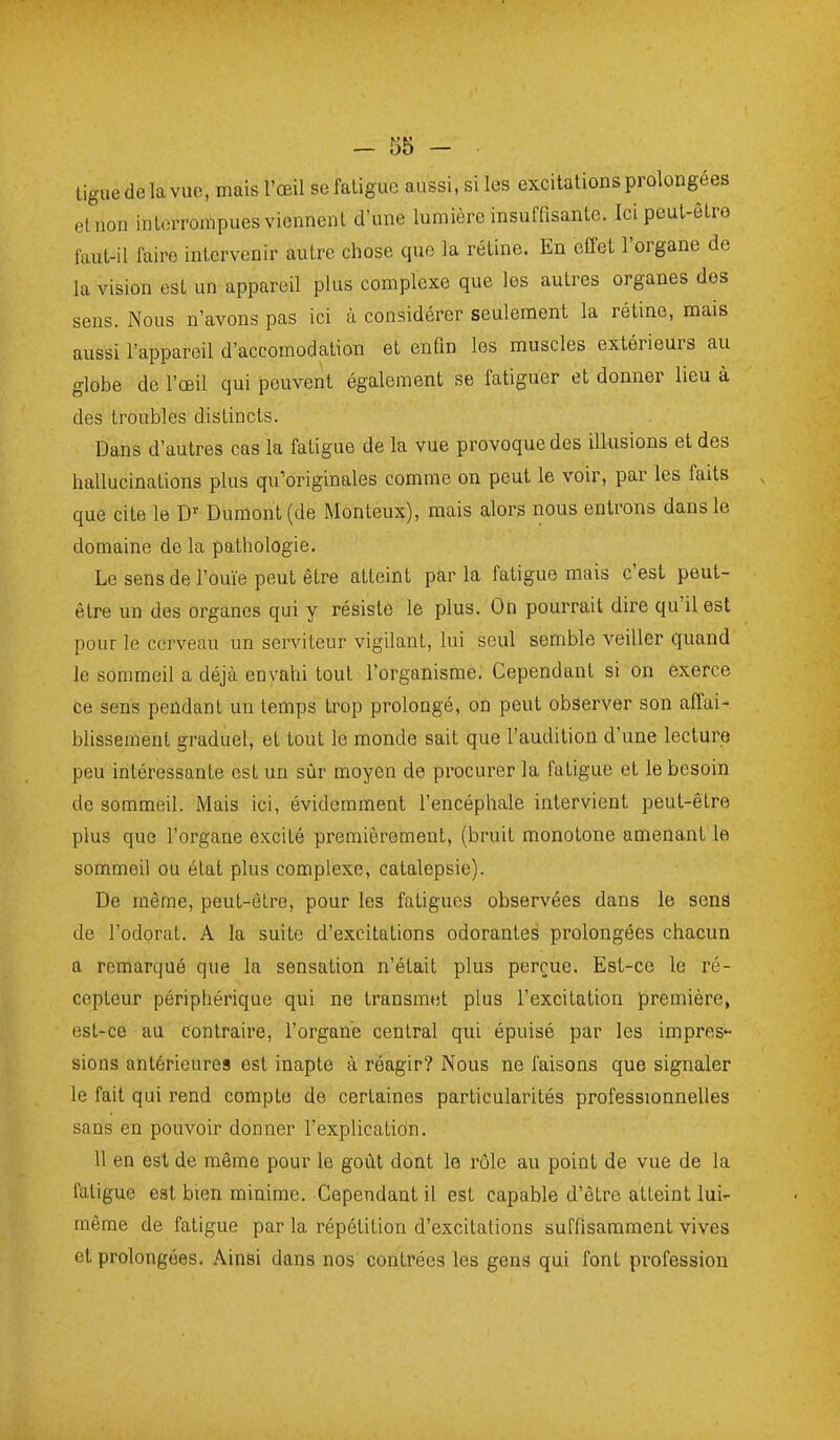 liguedelavue, mais l'œil se fatigue aussi.siles excitations prolongées etnon interrompues viennent d'une lumière insuffisante. Ici peut-êtro faut-il faire intervenir autre chose que la rétine. En effet l'organe de la vision est un appareil plus complexe que les autres organes des sens. Nous n'avons pas ici à considérer seulement la rétine, mais aussi l'appareil d'accomodation et enOn les muscles extérieurs au globe de l'œil qui peuvent également se fatiguer et donner lieu à des troubles distincts. Dans d'autres cas la fatigue de la vue provoque des illusions et des hallucinations plus qu'originales comme on peut le voir, par les faits que cite le D' Dumont(de Monteux), mais alors nous entrons dans le domaine de la pathologie. Le sens de l'ouïe peut être atteint par la fatigue mais c'est peut- être un des organes qui y résiste le plus. On pourrait dire qu'il est pour le cerveau un serviteur vigilant, lui seul semble veiller quand le sommeil a déjà envahi tout l'organisme. Cependant si on exerce ce sens pendant un temps trop prolongé, on peut observer son affai- blissement graduel, et tout le monde sait que l'audition d'une lecture peu intéressante est un sûr moyen de procurer la fatigue et le besoin de sommeil. Mais ici, évidemment l'encéphale intervient peut-être plus que l'organe excité premièrement, (bruit monotone amenant le sommeil ou état plus complexe, catalepsie). De même, peut-être, pour les fatigues observées dans le sens de l'odorat. A la suite d'excitations odorantes prolongées chacun a remarqué que la sensation n'était plus perçue. Est-ce le ré- cepteur périphérique qui ne transmet plus l'excitation première, est-ce au contraire, l'organe central qui épuisé par les impres'- siens antérieures est inapte à réagir? Nous ne faisons que signaler le fait qui rend compte de certaines particularités professionnelles sans en pouvoir donner l'explicatidn. 11 en est de même pour le goût dont le rôle au point de vue de la fatigue est bien minime. Cependant il est capable d'être atteint lui- même de fatigue par la répétition d'excitations suffisamment vives et prolongées. Ainsi dans nos contrées les gens qui font profession