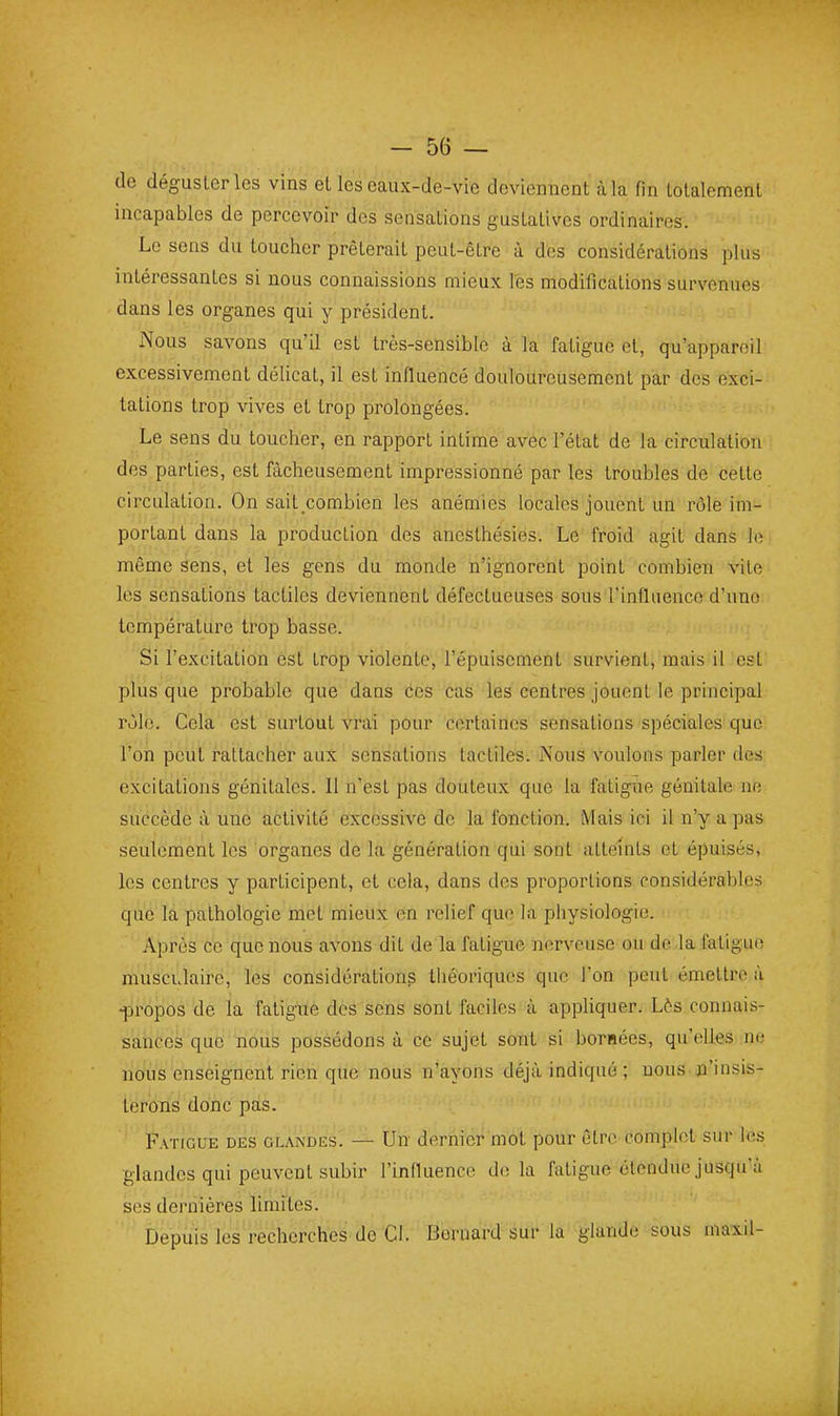 de déguster les vins et les eaux-de-vic deviennent à la fin totalement incapables de percevoir des sensations gustatives ordinaires. Le sens du toucher prêterait peut-être à des considérations plus intéressantes si nous connaissions mieux les modifications survenues dans les organes qui y président. Nous savons qu'il est très-sensible à la fatigue et, qu'appareil excessivement délicat, il est influencé douloureusement par des exci- tations trop vives et trop prolongées. Le sens du toucher, en rapport intime avec l'état de la circulation des parties, est fâcheusement impressionné par les troubles de cette circulation. On sait combien les anémies locales jouent un rôle im- portant dans la production des anesthésies. Le froid agit dans Je même sens, et les gens du monde n'ignorent point combien vile les sensations tactiles deviennent défectueuses sous rinfliience d'une température trop basse. Si l'excitation est trop violente, l'épuisement survient, mais il est plus que probable que dans ces cas les centres jouent le principal rôle. Cela est surtout vrai pour certaines sensations spéciales que l'on peut rattacher aux sensations tactiles. Nous voulons parler des excitations génitales. Il n'est pas douteux que la fatigue génitale ne succède à une activité excessive de la fonction. Mais ici il n'y a pas seulement les organes de la génération qui sont atteints et épuisés, les centres y participent, et cela, dans des proportions considérables que la pathologie met mieux on relief que la physiologie. Après ce que nous avons dit de la fatigue nerveuse ou de la fatigue musculaire, les considérations théoriques que l'on peut émetti'c à •propos de la fatigiïè des sens sont faciles à appliquer. L^s connais- sances que nous possédons à ce sujet sont si bornées, qu'elles ne nous enseignent rien que nous n'ayons déjà indiqué ; nous n'insis- terons donc pas. Fatigue des glandes. — Un dernier mot pour être complot sur les glandes qui peuvent subir l'influence de la fatigue étendue jusqu'à ses dernières limites. ' Depuis les recherches de Cl. Bernard sur la glande sous maxil-