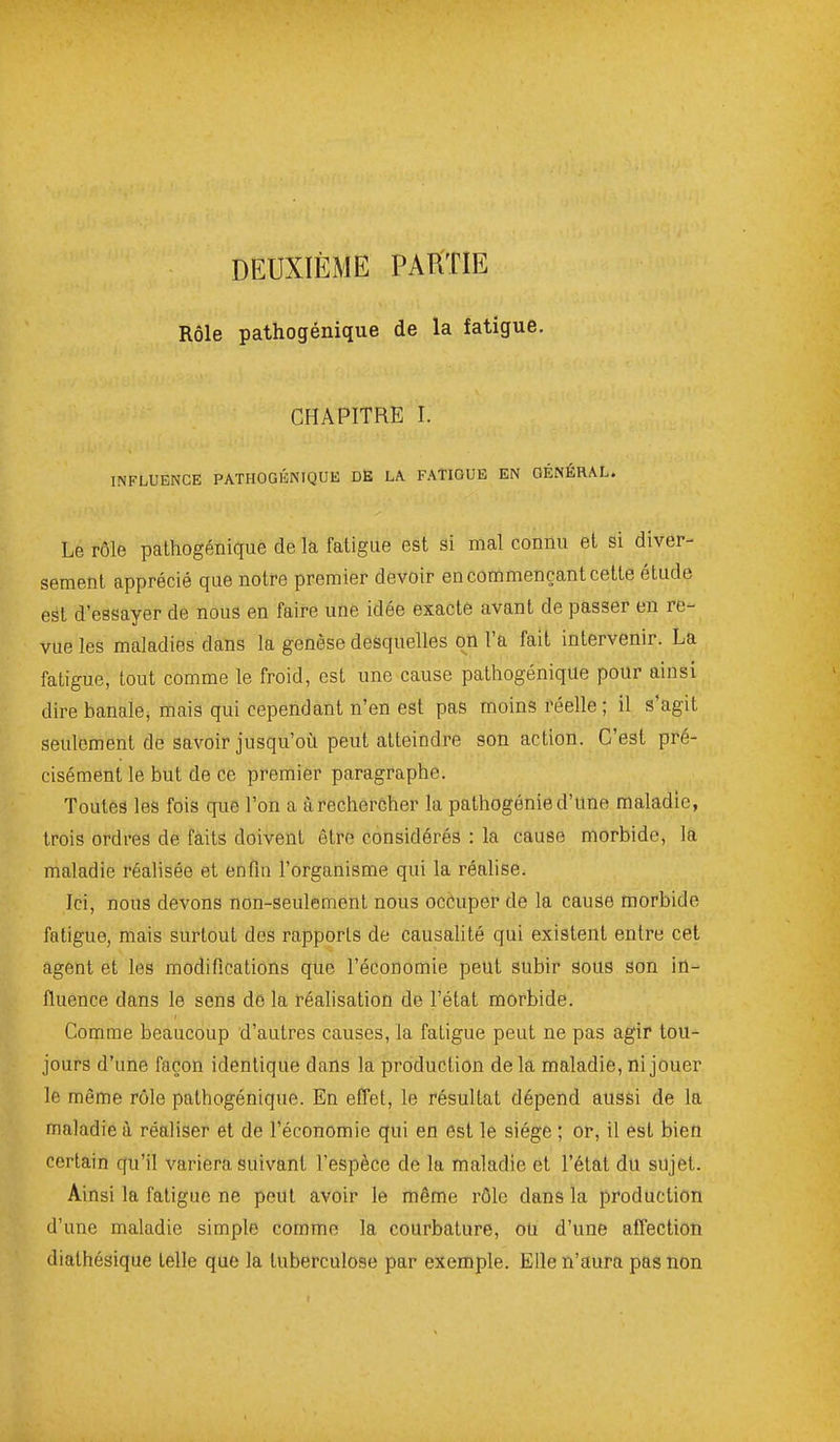 DEUXIÈME PARTIE Rôle pathogénique de la fatigue. CHAPITRE I. INFLUENCE PATHOGÉNIQUE DË LA FATIGUE EN GÉNÉRAL. Le rôle pathogénique de la fatigue est si mal connu et si diver- sement apprécié que notre premier devoir en commençant cette étude est d'essayer de nous en faire une idée exacte avant de passer en re- vue les maladies dans la genèse desquelles on l'a fait intervenir. La fatigue, tout comme le froid, est une cause pathogénique pour ainsi dire banale, mais qui cependant n'en est pas moins réelle ; il s'agit seulement de savoir jusqu'où peut atteindre son action. C'est pré- cisément le but de ce premier paragraphe. Toutes les fois que l'on a àrechercher la pathogénie d'une maladie, trois ordres de faits doivent être considérés : la cause morbide, la maladie réalisée et enfin l'organisme qui la réalise. Ici, nous devons non-seulement nous occuper de la cause morbide fatigue, mais surtout dos rapports de causalité qui existent entre cet agent et les modifications que l'économie peut subir sous son in- fluence dans le sens de la réalisation de l'état morbide. Comme beaucoup d'autres causes, la fatigue peut ne pas agir tou- jours d'une façon identique dans la production de la maladie, ni jouer le même rôle pathogénique. En effet, le résultat dépend aussi de la maladie à réaliser et de l'économie qui en est le siège ; or, il est bien certain qu'il variera suivant l'espèce de la maladie et l'état du sujet. Ainsi la fatigue ne peut avoir le même rôle dans la production d'une maladie simple comme la courbature, oU d'une affection dialhésique telle que la tuberculose par exemple. Elle n'aura pas non