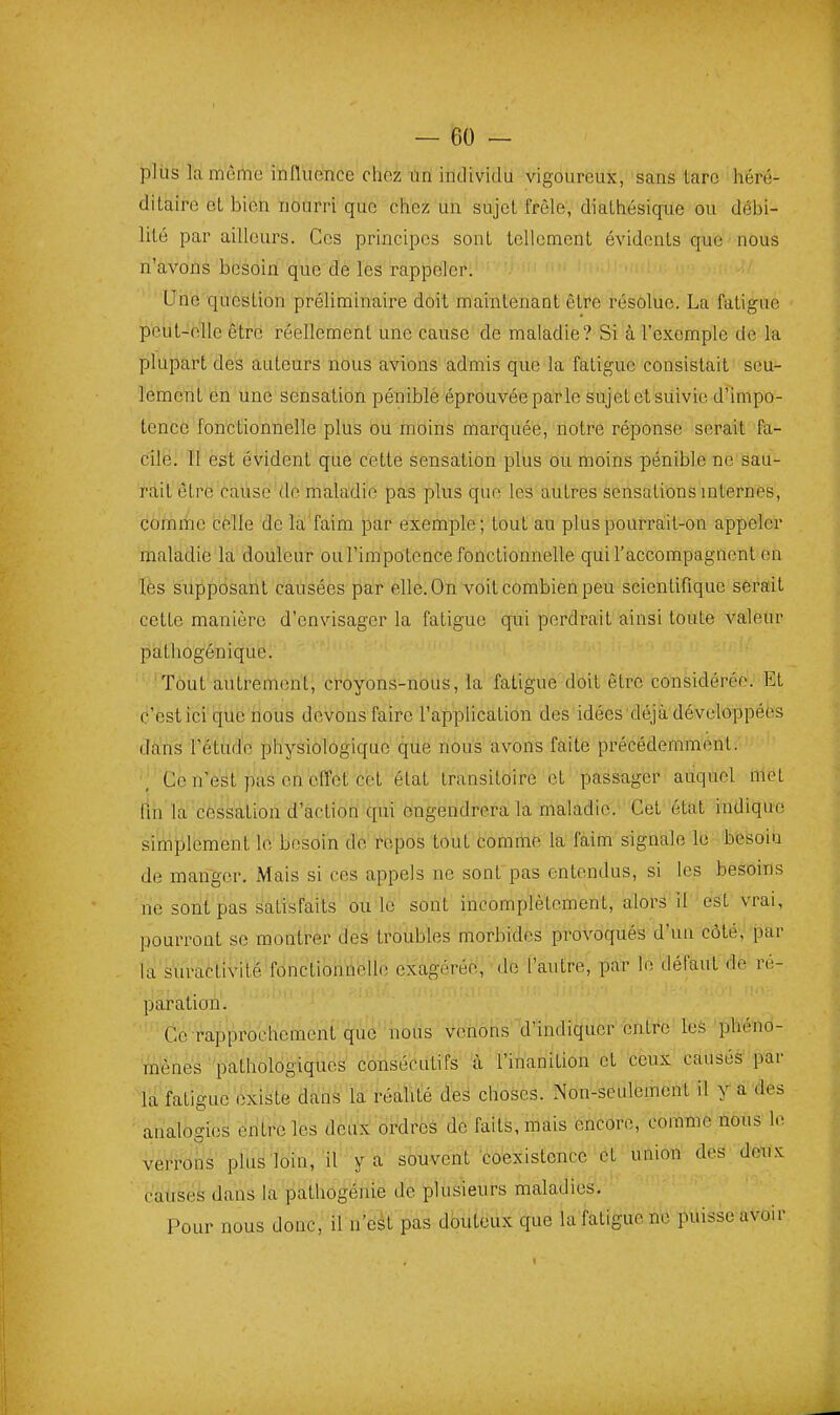 pliis la même influence chez un individu vigoureux, sans tare héré- ditaire oL bien nourri que chez un sujet frêle, diathésique ou débi- lité par ailleurs. Ces principes sont tellement évidents que ' nous n'avons besoin que de les rappeler. . n ' ^ • ' ' . ' Une question préUminaire doit maintenant être résolue. La fatigue peut-olle être réellement une cause de maladie? Si à l'exemple de la plupart des auteurs nous avions admis que la fatigue consistait seu- lement en une sensation péniblè éprouvée parle sujet et suivie d'impo- tence forictionnelle plus ou moins marquée, notre réponse serait fa- cilé. Il est évident que cette sensation plus ou moins pénible ne sau- rait être cause de maladie pas plus que les autres sensations mternes, comme celle de la faim par exemple; tout au pluspourraiit-on appeler maladie la douleur ou l'irapotcnce fonctionnelle qui l'accompagnent en les supposant causées par elle. On voit combien peu scientifique sèrait cette manière d'envisager la fatigue qui perdrait ainsi toute valeur pathogénique. Tout autrement, croyons-nous, la fatigue doit être considérée. Et c'est ici que nous devons faire l'application des idées déjà développées dans l'étude physiologique que nous avons faite précédemment. Ce n'est pas en effet cet état transitoire et passager auquel met fin la céssation d'actioû qui ongendrera la maladie. Cet état indique simplement le besoin de repos tout comme la faim signale le besoiu de manger. xMais si ces appels ne sont pas entendus, si les besoins ne sont pas satisfaits ou le sont incomplètement, alors il est vrai, pourront se montrer des troubles morbides provoqués d'un côté, par la'sïiractivité'fônctiohûelle exagérée, .le l'autre, par le défaut de ré- paration. Ce rapprochement que nous venons d'indiquer entre les phéno- mènes 'pathologiques consécutifs à l'inanition et ceux causés par la fatigue existe dans la réahté des choses. Non-seulement il y a des analogies entre les deux ordres de faits, mais encore, comme nous le verrons plus loin,'il y a souvent coexistence et union des deux causes dans la pathôgénie de plusieurs maladies. Pour nous donc, il n'est pas douteux que la fatigue ne puisse avoir