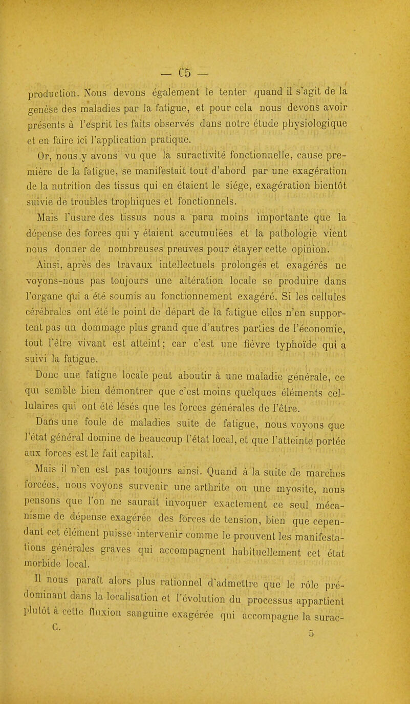 production. Nous devons également le tenter quand il s'agit de la genèse des m'aladies par la fatigue, et pour cela nous devons avoir présents à l'esprit les faits observés dans notre étude physiologique et en faire ici l'application pratique. Or, nous y avons vu que la suractivité fonctionnelle, cause pre- mière de la fatigue, se manifestait tout d'abord par une exagération de la nutrition des tissus qui en étaient le siège, exagération bientôt suivie de troubles trophiques et fonctionnels. Mais l'usure des tissus nous a paru moins importante que la dépense des forces qui y étaient accumulées et la pathologie vient nous donner de nombreuses preuves pour étayer cette opinion. Ainsi, après des travaux ' intellectuels prolongés et exagérés ne voyons-nous pas toujours une altération locale se produire dans l'organe qtii a été soumis au fonctionnement exagéré. Si les cellules cérébrales ont été le point de départ de la fatigue elles n'en suppor- tent pas un dommage plus grand que d'autres parLies de l'économie, tout l'être vivant est atteint; car c'est une fièvre typhoïde quia suivi la fatigue. Donc une fatigue locale peut aboutir à une maladie générale, ce qui semble bien démontrer que c'est moins quelques éléments cel- lulaires qui ont été lésés que les forces générales de l'être. ' ' Dans une foule de maladies suite de fatigue, nous voyons que l'état général domine de beaucoup l'état local, et que l'atteinte portée aux forces'est le fait capital. '• *■'.'■,'.■>: : Mais il n'en est pas toujours ainsi. Quand à la suite de marches forcées, nous voyons survenir une arthrite ou une myosite, nous pensons que l'on ne saurait invoquer exactement'ce seul'méca- nisme de dépense exagérée des forces de tension, bien que cepen- dant cet élément puisse'intervenir comme le prouvent les manifesta- tions générales graves qui accompagnent habituellement cet état morbide local. Il nous paraît alors plus rationnel d'admettre que le rôle pré- dominant dans la localisation et l'évolution du processus appartient plutôt à cette Huxion sanguine exagérée qui accompagne la surac- G.