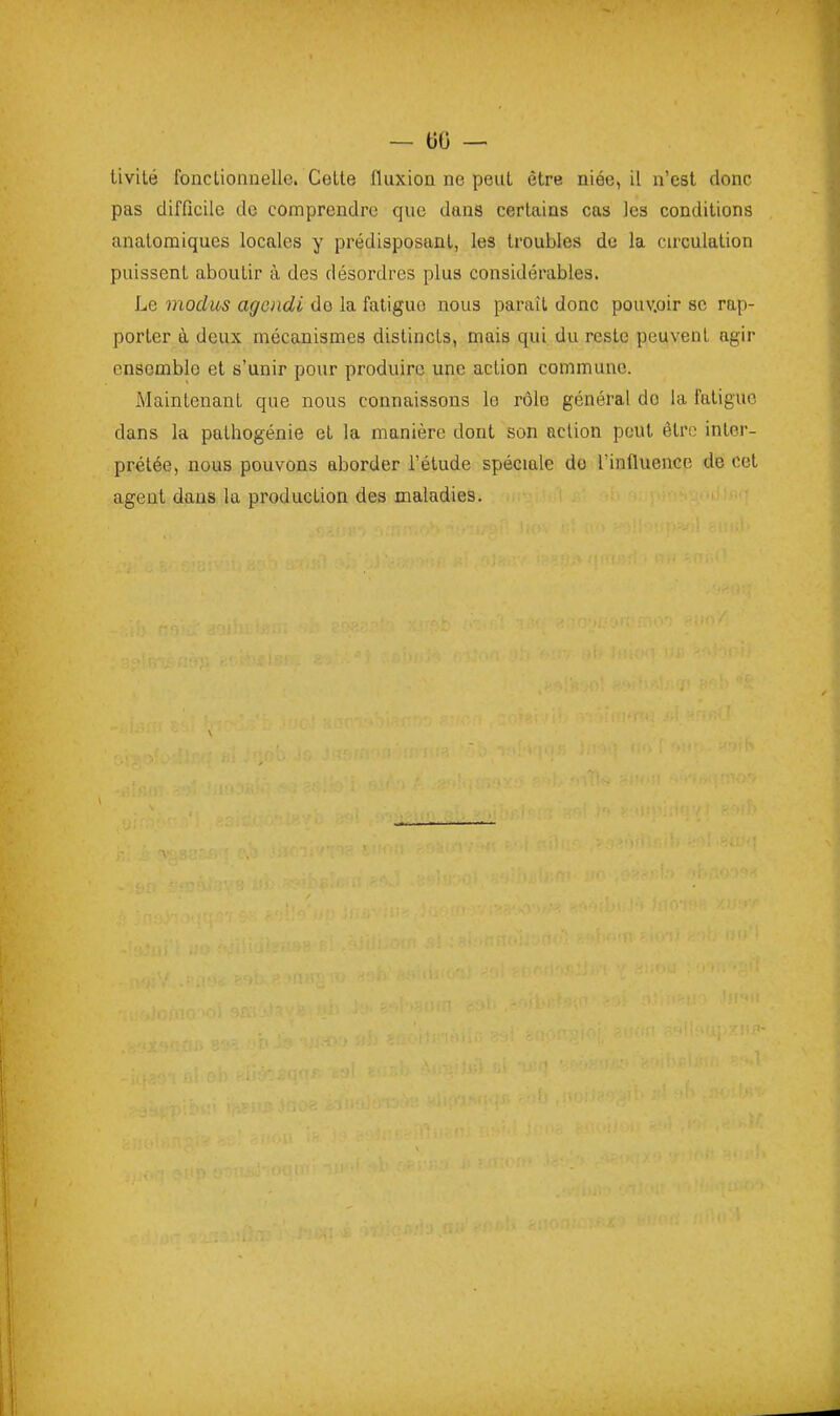 — 60 — tivité foncLionnelle. Celte fluxion ne peut être niée, il n'est donc pas difficile de comprendre que dans certains cas les conditions anatomiques locales y prédisposant, les troubles de la circulation puissent aboutir à des désordres plus considérables. Le modus agoidi do la fatigue nous paraît donc pouv.oir se rap- porter à deux mécanismes distincts, mais qui du reste peuvent agir ensemble et s'unir pour produire une action commune. Maintenant que nous connaissons le rôle général do la fatigue dans la pathogénie et la manière dont son action peut être inler- prélée, nous pouvons aborder l'étude spéciale do l'influence de cet agent dans la production des maladies.