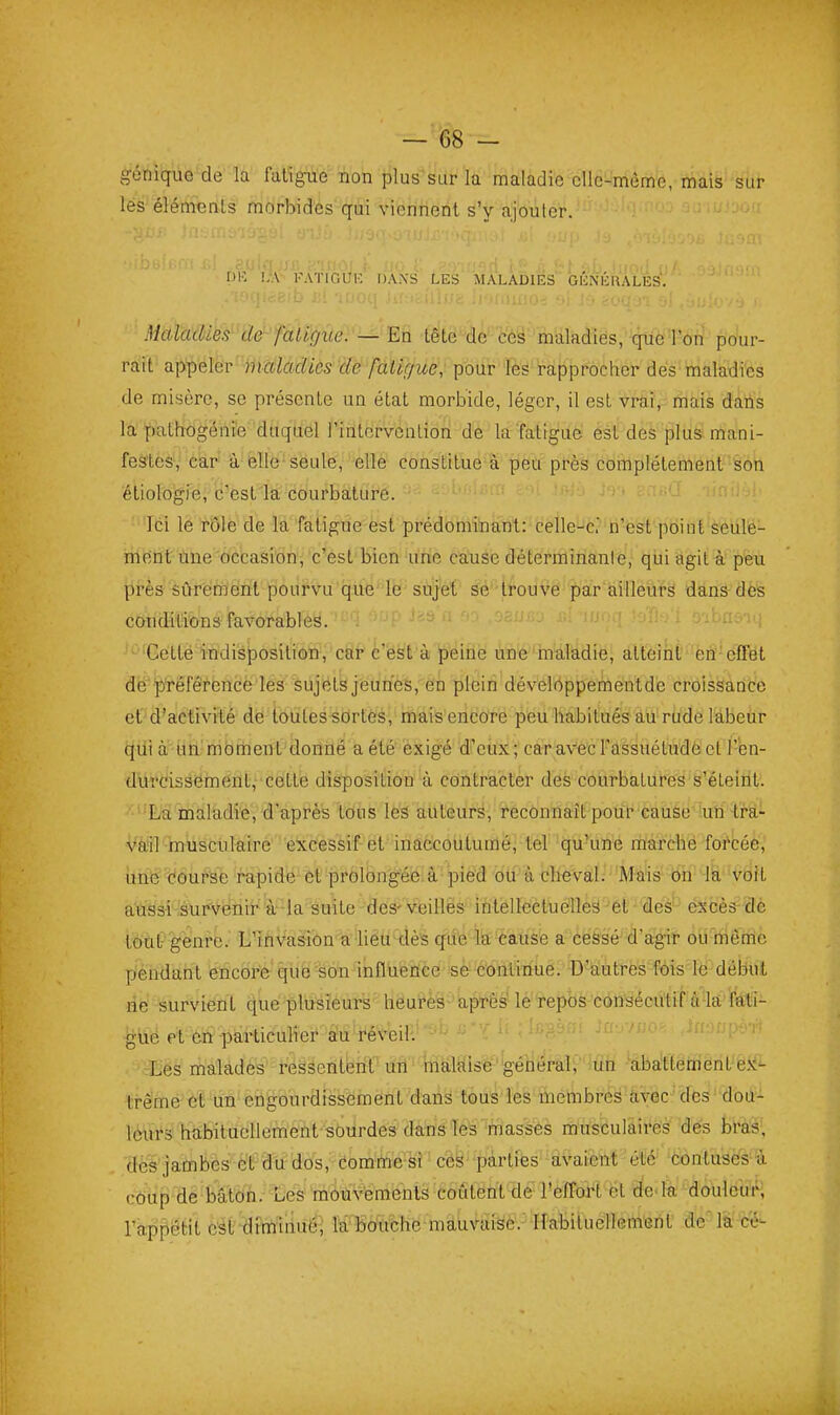 géniquo de la fatigue non plus sur la maladie cllc-mème, mais sur les éléments morbides qui viennent s'y ajouter. iiK !..\ I-WriOUK IJAiXS LES MALADIES GÉNÉllALES. }icilcttUes''de' faligiie:—Y.n têtë4e'-c'è§''maladies, que Ton pour- rait appeler «îatof^ics cfe fatigue, pour les rapprocher des maladies de misère, se présente un état morbide, léger, il est vrai, mais dans la pathogénie duquel Finlervenlion de la faiigue est des plus mani- feStèà'^ciELr' ià-ëlle-seule, elle constitue à peu près complètement son éliologie, c'est la courbature. Ici le rôle de la fatigue est prédominant: celle-c' n'est point seule- ment line occasion^ c'est bien une cause déterminante, qui agit à peu près sûrement pourvu que' le'sùjèt' âé''ti'ouVe''par ailleurs dans- dès conditions favorables. Cette indisposition, car cest à peine une maladie, atteint en effet de préférence les sujets jeunes, en plein dévelOppementde croissance et d'activité dé toutes sortes, mais encore peu habitués au rude labeur (^lii a iitl'nibrtient'donné aété exigé d'eux; ca-ravec l'assuétude et l'èn- durcissemfint,- cette disposition à contracter des courbatures s'éteiiit. La maladie, d'après tous leâ auteurs, reconnaît pour cause -un tra- vail muscuMre excessif et inaccoutumé, tel qu'une rilarché forcée, une doufse rapide et prolongéié. a-pied bu'à clieVaI.'''Maïs bn 4'à''vdH aussi :surVénif 'à'-la suite des- veilles iMelïeétueîlè^'^el - dés-- éxcès^'dè tout- genre. L'ihvasion a lieu dès cfue la-cause a cessé d'agir ou même pendant encore-' qub %ûn4nflueflCe se'Continue. D'ialtitfes*fois'lè^début ne survient qué plusièur's heufès après' le repos consécutif'Ô'Iâ fÉfti- •glië et éft -pairticulier 'ëù 'féVeHV' Les malades réèsenterfï'lïâ' iliàlaise général, un abattement e.K- trême et un engourdisséméntyanâ tous'ïes membres àvec des doa- léirfs habituellement sourdes dans les fnasses musculaires dés bl'as, dèà'jambes et du dos, comme si ces parties avaient été contuses à coup de bâton. Les môùvémenîs coûtent de- l'effort et do'la doulcuiH l'appétit est dvmliiuéi la bouche mauvaise. Habituellement de la c'é-