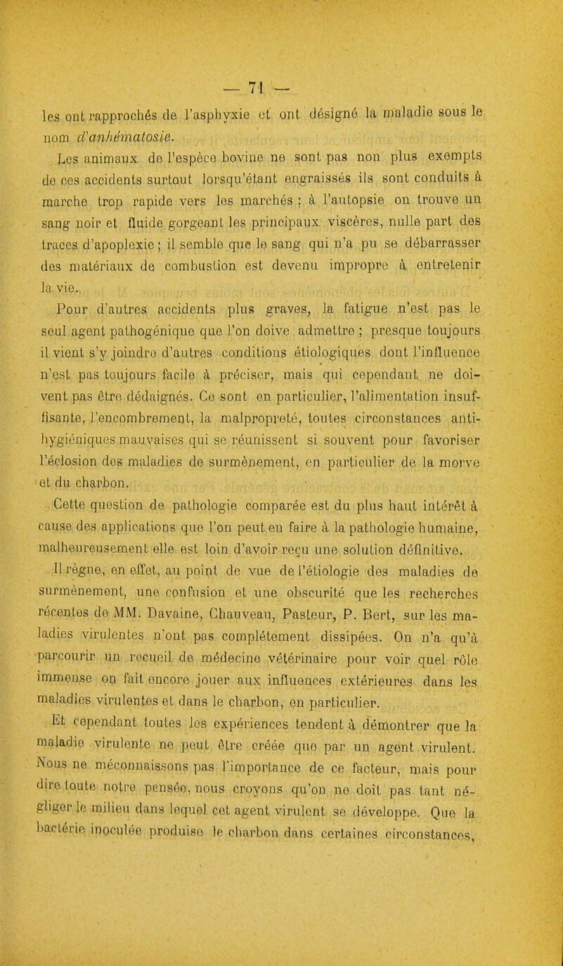 les QiiL rapprochés de l'aspliyxio et onl désigné la maladie sous le nom cVanhémalosie. Les animaux do l'espèce bovine ne sont pas non plus exempts de ces accidents surtout lorsqu'étant engraissés ils sont conduits à marche trop rapide vers les marchés ; à l'autopsie on trouve un sang noir et fluide gorgeant les principaux viscères, nulle part des traces d'apoplexie ; il semble que le sang qui n'a pu se débarrasser des matériaux de combustion est devenu impropre à entretenir la vie. Pour d'autres accidents plus graves, la fatigue n'est pas le seul agent pathogénique que l'on doive admettre ; presque toujours il vient s'y joindre d'autres conditions étiologiques dont l'influence n'est pas toujours facile à préciser, mais qui cependant ne doi- vent pas être dédaignés. Ce sont en particulier, l'alimentation insuf- fisante, l'encombrement, la malpropreté, toutes circonstances anti- hygiéniques mauvaises qui se réunissent si souvent pour favoriser l'éclosion dos maladies de surmènement, en particulier de la morve et du charbon. Cette question de pathologie comparée est du plus haut intérêt à cause des applications que l'on peut en faire à la pathologie humaine, malheureusement elle est loin d'avoir reçu une solution définitive. 11 règne, en effet, au point de vue de l'étiologie des maladies de surmènement, une confusion et une obscurité que les recherches récentes de MM. Davaine, Chauveau, Pasteur, P. Bert, sur les ma- ladies virulentes n'ont pas complètement dissipées. On n'a qu'à parcourir un recueil de médecine vétérinaire pour voir quel rôle immense on fait encore jouer aux influences extérieures dans les maladies virulentes et dans le charbon, en particulier. Et cependant toutes les expériences tendent à, démontrer que la maladie virulente no peut être créée que par un agent virulent. Nous ne méconnaissons pas l'importance de ce facteur, mais pour dire toute notre pensée, nous croyons qu'on ne doit pas tant né- gliger le milieu dans lequel cet agent virulent se développe. Que la bactérie inoculée produise le charbon dans certaines circonstances,