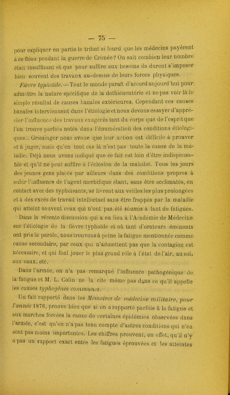 pour expliquer on partie lo tribut si lourd que les médecins payèrent à ce fléau pondant la guerre do Grimée ? On sait combien leur nombre était insuffisant et que pour suffire aux besoins ils durent s'imposer bien souvent des travaux au-dossus de leurs forces physiques. Fièvre typhoïde.—Toul le monde paraît d'accord aujourd'hui pour admettre la nature spécifique do la dothiénentérie et ne pas voir là le simple résultat de causes banales extérieures. Cependant ces causes banales interviennent dans l'étiologieetnous devons essayer d'appré- cier l'influence des travaux exagérés tant du corps que de l'esprit que l'on trouve parfois notés dans l'énumération des conditions étiologi- ques.. Griesinger nous avoue que leur action est difficile à prouver et à juger, mais qu'en tout cas là n'est pas toute la cause do la ma- ladie. Déjà nous avons indiqué que ce fait est loin d'être indispensa- ble et qu'il ne peut suffire à l'éclosion de la maladie. Tous les jours des jeunes gens placés par ailleurs dans des conditions propres à subir l'influence de l'agent morbifique étant, sans être acclimatés, en contact avec des typhoïsants, se livrent aux veilles les plus prolongées et à des excès de travail intellectuel sans être frappés par la maladie qui atteint souvent ceux qui n'ont pas été soumis à tant de fatigues. Dans la récente discussion qui a eu lieu à l'Académie de Médecine sur l'étiologie de la fièvre typhoïde et oii tant d'orateurs émincnts ont pris la parole, nous trouvons à peine la fatigue mentionnée comme cause secondaire, par ceux qui n'admettent pas que la contagion est nécessaire, et qui font jouer le plus grand rôle à l'état de l'air, au sol, aux eaux, etc. Dans l'armée, on n'a pas remarqué l'influence pathogénique de la fatigue et M. L. Colin no la cite môme pas dans ce qu'il appelle les causes tijphogènes communes. Un fait rapporté dans les Mémoires de médeoine milUaire, pour Vannée 1876, prouve bien que si on a rapporté parfois à la fatigue et aux marches forcées la cause de certaines épidémies observées dans l'armée, c'est qu'on n'a pas tenu compte d'autres conditions qui n'en sont pas moins importantes. Les chifl-ros prouvent, en efl-et, qu'il n'y a pas un rapport exact entre les fatigues éprouvées et les atteintes