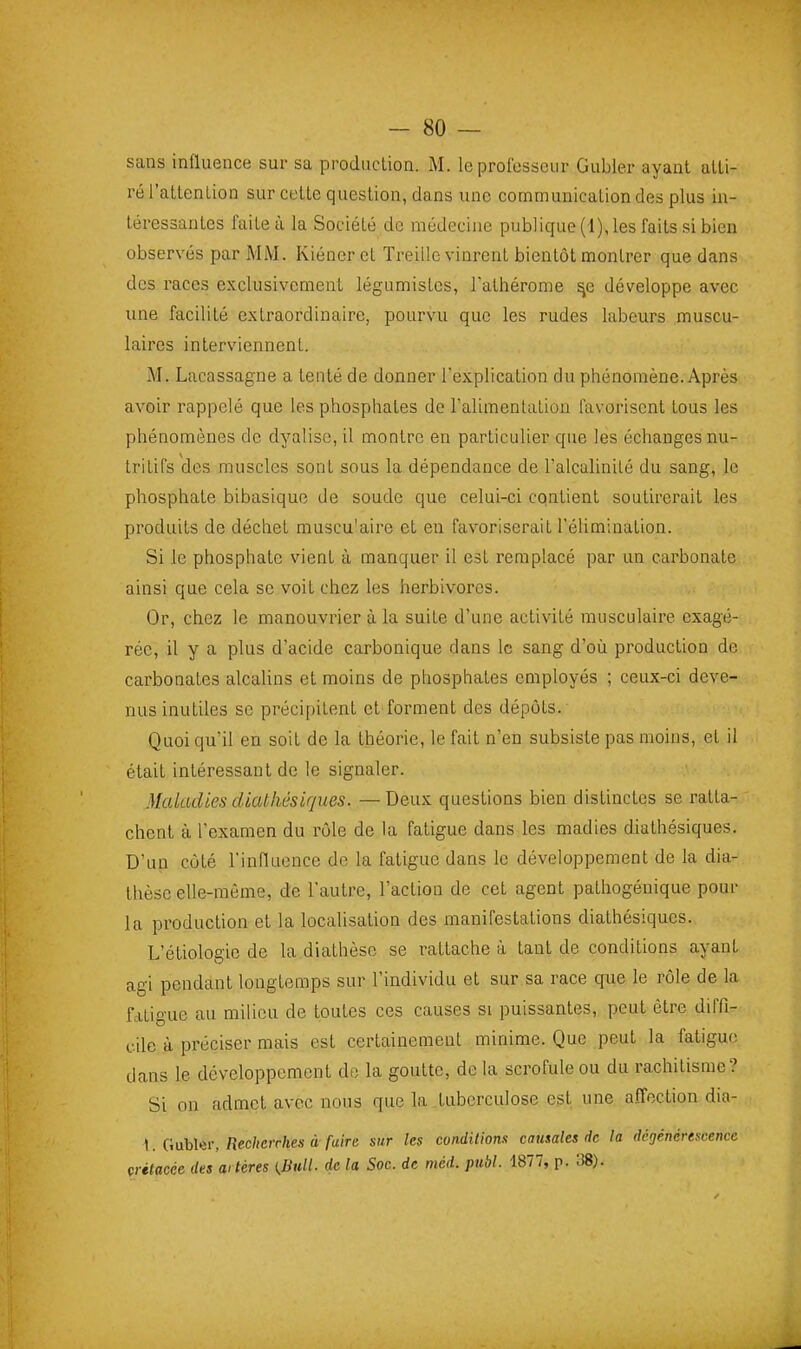 sans influence sur sa production. M. leprolcsseiir Gubier ayant atti- ré l'attention sur cette question, dans une communication des plus in- téressantes faite à la Société de médecine publique (1), les faits si bien observés par MM. Kiéner et Treille vinrent bientôt montrer que dans des races exclusivement légumistcs, Tathérome sfi développe avec une facilité extraordinaire, pourvu que les rudes labeurs muscu- laires interviennent. M. Lacassagne a tenté de donner rex.pIication du phénomène. Après avoir rappelé que les phosphates de l'alimentation favorisent tous les phénomènes de dyalisc, il montre en particulier que les échanges nu- tritifs des muscles sont sous la dépendance de l'alcalinilé du sang, le phosphate bibasique de soude que celui-ci contient soutirerait les produits de déchet muscu'aire et eu favoriserait l'élimination. Si le phosphate vient à manquer il est remplacé par un carbonate ainsi que cela se voit chez les herbivores. Or, chez le manouvrier à la suite d'une activité musculaire exagé- rée, il y a plus d'acide carbonique dans le sang d'où production de carbonates alcalins et moins de phosphates employés ; ceux-ci deve- nus inutiles se précipitent et forment des dépôts. Quoi qu'il en soit de la théorie, le fait n'en subsiste pas moins, et il était intéressant de le signaler. Maladies cUathésiques. — Deux questions bien distinctes se ratta- chent à l'examen du rôle de la fatigue dans les madics diathésiques. D'un côté rinflaence de la fatigue dans le développement de la dia- thèsc elle-même, de l'autre, l'action de cet agent pathogénique pour la productiouet la localisation des manifestations diathésiques. L'étiologie de la diathèse se rattache à tant de conditions ayant agi pendant longtemps sur l'individu et sur sa race que le rôle de la fatigue au milieu de toutes ces causes si puissantes, peut être diffi- cile à préciser mais est certainement minime. Que peut la fatigue dans le développement do la goutte, de la scrofule ou du rachitisme? Si on admet avec nous que la tuberculose est une affection dia- 1. GubUii-,/îec/(cjr/ies à-/«(Ve sur les conditions causales de la dégénérescence çrétacée des aitéres (.Bull, de la Soc. de méd. publ. 1877, p. 38).