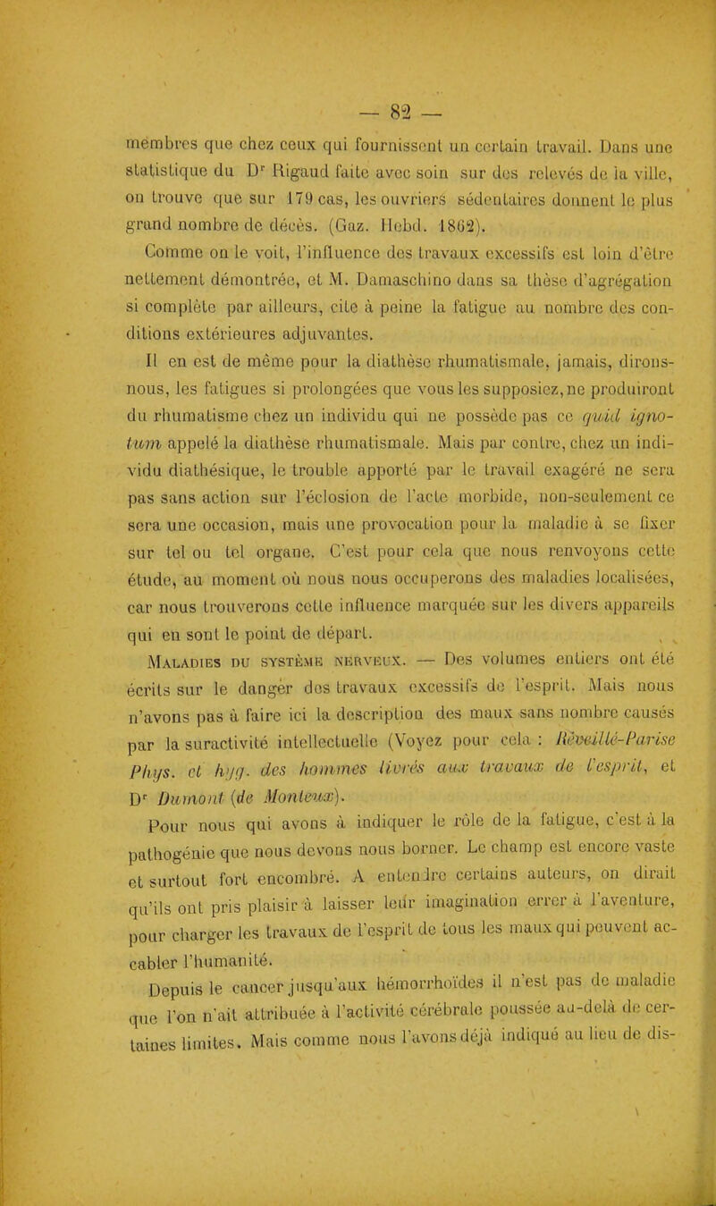 membres que chez ceux qui fournissent un certain travail. Dans une statistique du Rigaud faite avec soin sur des relovés de la ville, on trouve que sur 179 cas, les ouvriers sédentaires donnent le plus grand nombre de décès. (Gaz. Hobd. 1862). Comme on le voit, l'influence des travaux excessifs est loin d'être nettement démontrée, et M. Damascliino dans sa tlièsc d'agrégation si complète par ailleurs, cite à peine la fatigue au nombre des con- ditions extérieures adjuvantes. Il en est de même pour la diathèsc rhumatismale, jamais, dirons- nous, les fatigues si prolongées que vous les supposiez, ne produiront du rhumatisme chez un individu qui ne possède pas ce quid igno- tmn appelé la diathèse rhumatismale. Mais par contre, chez un indi- vidu diathésique, le trouble apporté par le travail exagéré ne sera pas sans action sur l'éclosion de l'acte morbide, non-seulement ce sera une occasion, mais une provocation pour la maladie à se fixer sur tel ou tel organe. C'est pour cela que nous renvoyons cette étude, au moment où nous nous occuperons des maladies localisées, car nous trouverons cette influence marquée sur les divers appareils qui en sont le point de départ. Maladies du système nerveux. — Des volumes entiers ont été écrits sur le danger dos travaux excessifs de l'esprit. i\Iais nous n'avons pas à faire ici la description des maux sans nombre causés par la suractivité iatellectuclle (Voyez pour cela : RêvaMé-Parise Phys. cl lvj(j. des hommes livrés aux travaux de l'esprit, et D' Dumont {de Monleux). Pour nous qui avons à indiquer le rôle de la fatigue, c'est à la pathogénie que nous devons nous borner. Le champ est encore vaste et surtout fort encombré. A entcnJre certains auteurs, on dirait qu'ils ont pris plaisir à laisser ledr imaginaUon errer à l'aventure, pour charger les travaux de l'esprit de tous les maux qui peuvent ac- cabler l'humanité. Depuis le cancer jusqu'aux hémorrhoïdes il n'est pas de maladie que l'on n'ait attribuée à l'activité cérébrale poussée au-delà de cer- taines limites. Mais comme nous l'avons déjà indiqué au lieu de dis-