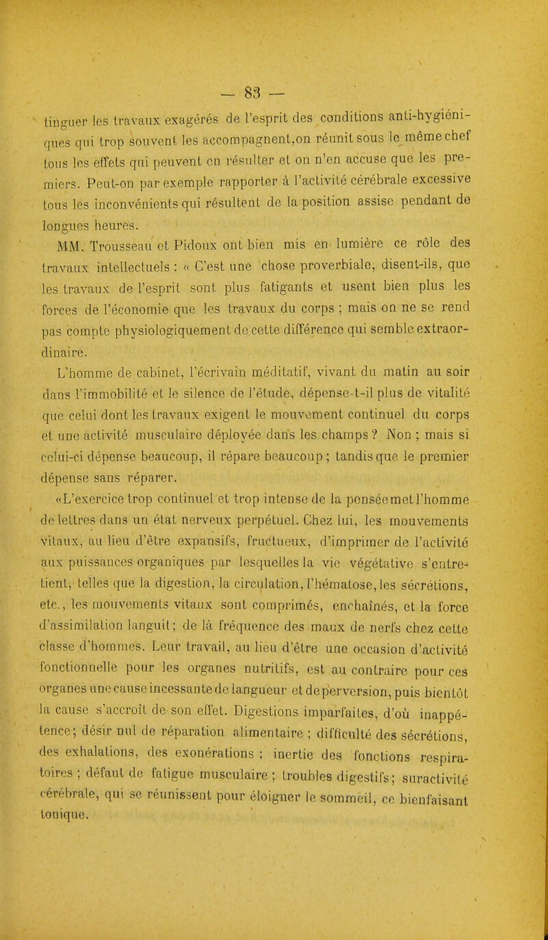 linguer les travaux exagérés de l'esprit des conditions anti-hygiéni- cfues qui trop souvent les accompagnent,on réunit sous le même chef tous les effets qui peuvent en résulter et on n'en accuse que les pre- miers. PeuL-on par exemple rapporter à l'activité cérébrale excessive tous les inconvénients qui résultent de la position assise pendant de longues heures. MM. Trousseau et Pidoux ont bien mis en lumière ce rôle des travaux intellectuels : « C'est une chose proverbiale, disent-ils, que les travaux de l'esprit sont plus fatigants et usent bien plus les forces de l'économie que les travaux du corps ; mais on ne se rend pas compte physiologiquement de cette différence qui semble extraor- dinaire. L'homme de cabinet, l'écrivain méditatif, vivant du malin au soir dans l'immobilité et le silence de l'étude, dépense-t-il plus de vitalité que celui dont les travaux exigent le mouvoment continuel du corps et une activité musculaire déployée dans les champs? Non ; mais si celui-ci dépense beaucoup, il répare beaucoup; tandis que le premier dépense sans réparer. «L'exercice trop continuel et trop intense de la pensée met l'homme de lettres dans un état nerveux perpétuel. Chez lui, les mouvements vitaux, au lieu d'être expansifs, fructueux, d'imprimer de l'activité aux puissances organiques par lesquelles la vie végétative s'entre- tient, telles que la digestion, la circulation, l'hématose, les sécrétions, etc., les mouvements vitaux sont comprimés, enchaînés, et la force d'assimilation languit; de là fréquence des maux de nerfs chez cette classe d'hommes. Leur travail, au lieu d'être une occasion d'activité fonctionnelle pour les organes nutritifs, est au contraire pour ces organes une cause incessante de langueur et de perversion, puis bientôt la cause s'accroît de son effet. Digestions imparfaites, d'oii inappé- tence; désir nul de réparation alimentaire ; difficulté des sécrétions, des exhalations, des exonérations ; inertie des fonctions respira- toires ; défaut de fatigue musculaire; troubles digestifs; suractivité cérébrale, qui se réunissent pour éloigner le sommeil, ce bienfaisant Ionique.