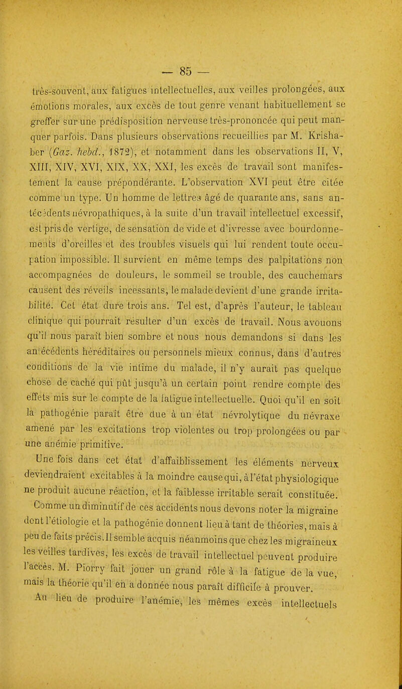 Irès-souvenl, aux faligucs intellectuelles, aux veilles prolongées, aux émotions morales, aux excès de tout genre venant habituellement se greffer sur une prédisposition nerveuse très-prononcée qui peut man- quer parfois. Dans plusieurs observations recueillies par M. Krisha- ber {Gaz. hebd., 1872), et notamment dans les observations II, V, XIII, XIV, XVI, XIX, XX, XXI, les excès de travail sont manifes- tement la cause prépondérante. L'observation XVI peut être citée comme un type. Un homme de lettreyi âgé de quarante ans, sans an- técédents névropathiques, à la suite d'un travail intellectuel excessif, est pris de vertige, de sensation de vide et d'ivresse avec bourdonne- ments d'oreilles et des troubles visuels qui lui rendent toute occu- pation impossible. Il survient en même temps des palpitations non accompagnées de douleurs, le sommeil se trouble, des cauchemars causent des réveils incessants, le malade devient d'une grande irrita- bilité. Cet état dure trois ans. Tel est, d'après l'auteur, le tableau clinique qui pourrait résulter d'un excès de travail. Nous avouons qu'il nous paraît bien sombre et nous nous demandons si dans les an'écédents héréditaires ou personnels mieux connus, dans d'autres conditions de la vie intime du malade, il n'y aurait pas quelque chose de caché qui pût jusqu'à un certeiin point rendre compte des effets mis sur le compte de la latigue intellectuelle. Quoi qu'il en soit la pathogénie paraît être due à un état névrolytique du névraxe amené par les excitations trop violentes ou trop prolongées ou par une anémie primitive. Une fois dans cet état d affaibhssement les éléments nerveux deviendraient excitables à la moindre cause qui, àl'état physiologique ne produit aucune réaction, cl la faiblesse irritable serait constituée. Comme un diminutif de ces accidents nous devons noter la migraine dontl'étiologie et la pathogénie donnent lieu à tant de théories, mais à peu de faits précis.Il semble acquis néanmoins que chez les migraineux les veilles tardives, les excès de travail intellectuel peuvent produire l'accès. M. Piorry fait jouer un grand rôle à la fatigue de la vue, mais la théorie qu'il eh a donnée nous paraît difficile à prouver. An lieu de produire l'anémie, les mêmes excès intellectuels