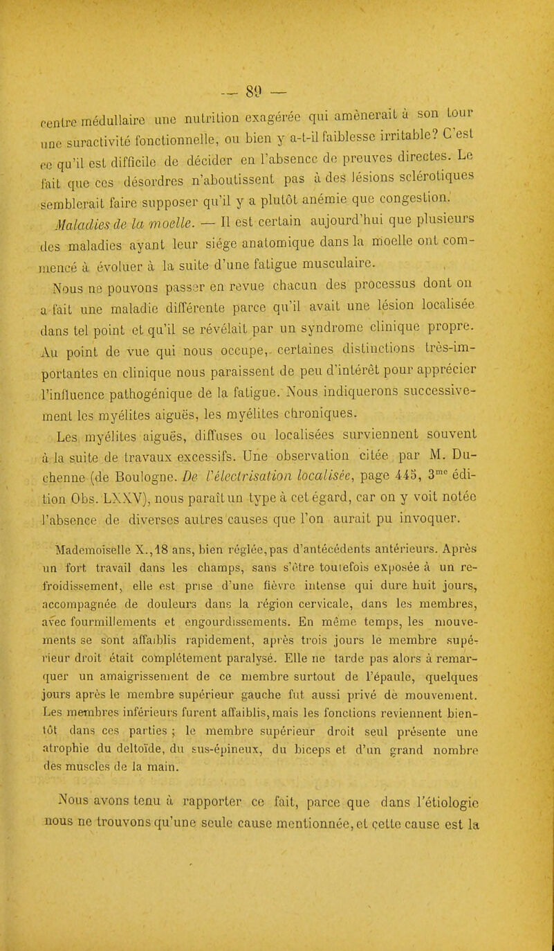 — 80 — cenlre médullaire une nulrilion exagérée qui amènerait à son tour „ne suraclivilé fonclionnelle, ou bien y a-l-il faiblesse irritable? C'est ce qu'il est difflcile de décider en l'absence do preuves directes. Le lait que ces désordres n'aboutissent pas à des lésions sclérotiques semblerait faire supposer qu'il y a plutôt anémie que congestion. Maladies de la moelle. — Il est certain aujourd'hui que plusieurs des maladies ayant leur siège anatomique dans la moelle ont com- mencé il évoluer à la suite d'une fatigue musculaire. Nous ne pouvons passijr en revue chacun des processus dont ou a-fait une maladie différente parce qu'il avait une lésion localisée dans tel point et qu'il se révélait par un syndrome clinique propre. Au point de vue qui nous occupe,, certaines distinctions très-im- portantes en clinique nous paraissent de peu d'intérêt pour apprécier l'influence pathogénique de la fatigue. xNous indiquerons successive- ment les myélites aiguës, les myélites chroniques. Les myélites aiguës, diffuses ou localisées surviennent souvent à la suite de travaux excessifs. Une observation citée par M. Du- chenne (de Boulogne. De l'élecirlsaHon localisée, page 443, S édi- tion Obs. LXXY), nous paraît un type à cet égard, car on y voit notée l'absence de diverses autres causes que l'on aurait pu invoquer. Mademoiselle X.,18 ans, bien réglée,pas d'antécédents antérieurs. Après un fort travail dans les champs, sans s'être touiefois exposée à un re- froidissement, elle est prise d'une fièvre intense qui dure huit jours, nccompagnée de douleurs dans la région cervicale, dans les membres, avec fourmillements et engourdissements. En mémo temps, les mouve- ments se sont affaiblis lapidement, après trois jours le membre supér rieur droit était complètement paralysé. Elle ne tarde pas alors à remar- quer un amaigrissement de ce membre surtout de l'épaule, quelques jours après le membre supérieur gauche fut aussi privé dè mouvement. Les membres inférieurs furent affaiblis, mais les fonctions reviennent bien- tôt dans ces parties ; le membre supérieur droit seul présente une atrophie du deltoïde, du sus-épineux, du biceps et d'an grand nombre des muscles de la main. Nous avons tenu à rapporter ce fait, parce que dans l'étiologic nous ne trouvons qu'une seule cause mentionnée, et çette cause est la