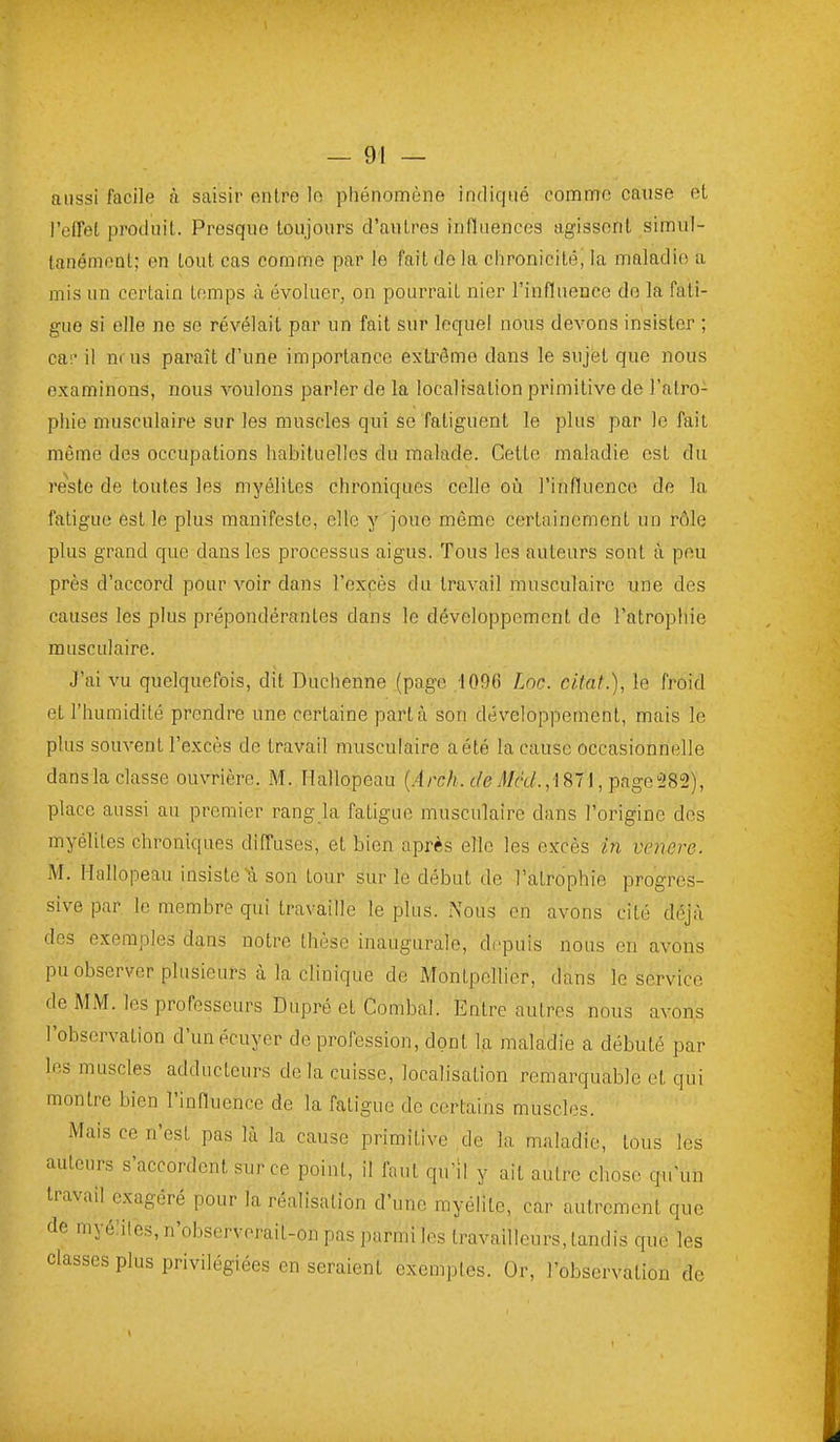 aussi facile à saisir entre lo phénomène indiqué comme cause et l'effet produit. Presque toujours d'autres influences agissent simul- tanémoDl; en tout cas comme par le fait de la chronicitéj la maladie a mis un certain temps à évoluer, on pourrait nier l'influence do la fati- gue si elle ne se révélait par un fait sur lequel nous devons insister ; cac il nr us paraît d'une importance extrême dans le sujet que nous examinons, nous voulons parler de la localisation primitive de l'atro- phie musculaire sur les muscles qui se fatiguent le plus par lo fait même des occupations habituelles du malade. Cette maladie est du reste de toutes les myélites chroniques celle où l'influenco de la fatigue est le plus manifeste, elle y joue môme certainement un rôle plus grand que dans les processus aigus. Tous les auteurs sont à peu près d'accord pour voir dans l'excès du travail musculaire une des causes les plus prépondérantes dans le développement de l'atrophie musculaire. J'ai vu quelquefois, dit Duchenne (page .1096 Loc. citât.), le froid et l'humidité prendre une certaine part à son développement, mais le plus souvent l'excès de travail musculaire aété la cause occasionnelle dansla classe ouvrière. M. Hallopeau (.4rc/A.(:('ey)/('t/.,l871,page!282), place aussi au premier rang la fatigue musculaire dans l'origine dos myélites chroniques diffuses, et bien après elle les excès in venore. M. Hallopeau insiste à son tour sur le début de l'atrophie progres- sive par le membre qui travaille le plus. Nous en avons cité déjà des exemples dans notre thèse inaugurale, depuis nous en avons pu observer plusieurs à la clinique de Montpellier, dans le service de MM. les professeurs Dupré et Combal. Entre autres nous avons l'observation d'unécuyer de profession, dont la maladie a débuté par les muscles adducteurs delà cuisse, localisation remarquable et qui montre bien l'influence de la fatigue de certains muscles. Mais ce n'est pas là la cause primitive de la maladie, tous les auteurs s'accordent sur ce point, il faut qu'il y ait autre chose qu'un travail exagéré pour la réalisation d'une myélite, car autrement que de myéliles, n'observerait-on pas parmi les travailleurs, tandis que les classes plus privilégiées en seraient exemples. Or, l'observation de