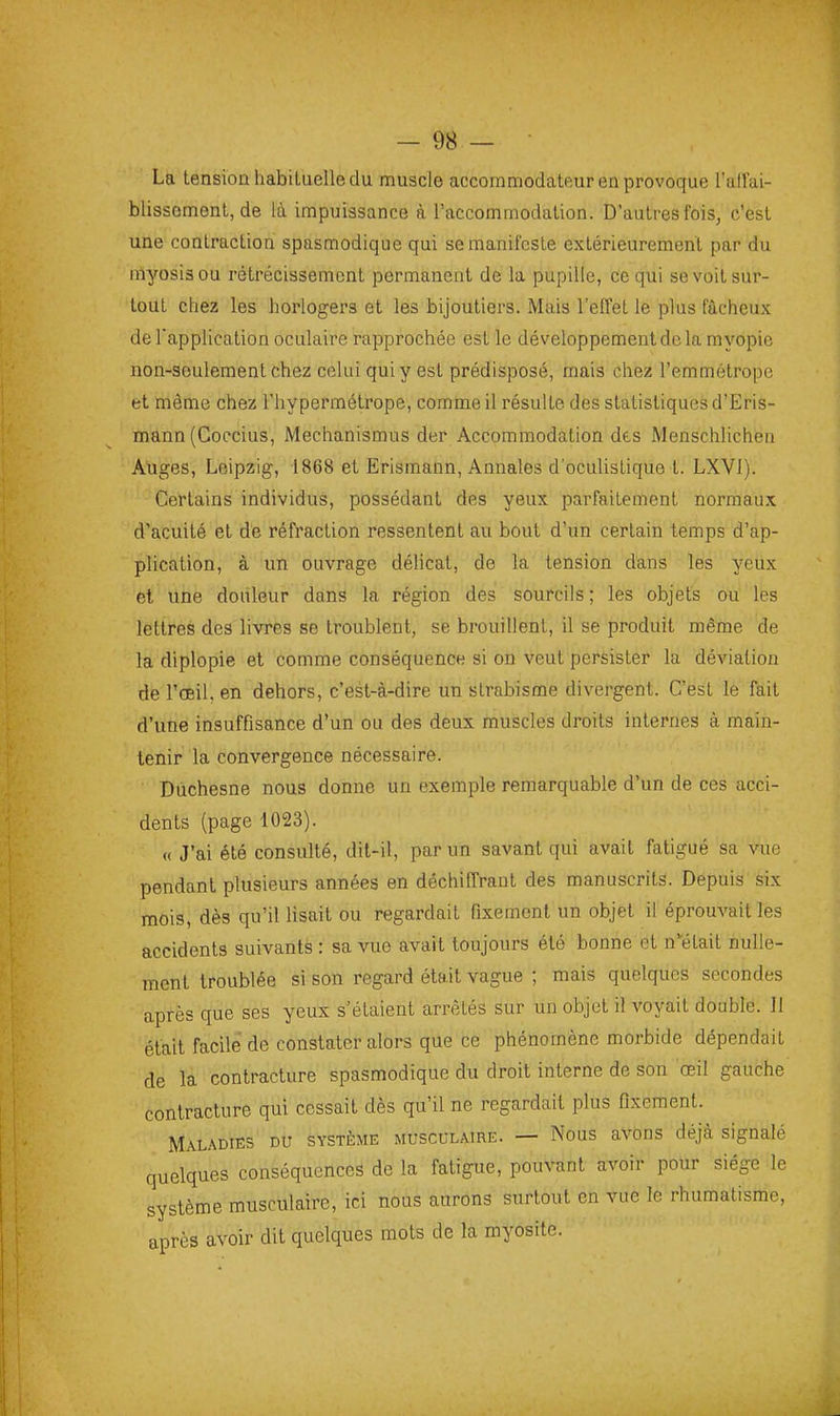 La tension habituelle du muscle accommodateur en provoque l'alfai- blissoment, de là impuissance à l'accommodation. D'autres fois, c'est une contraction spasmodique qui se manifeste extérieurement par du myosisou rétrécissement permanent de la pupille, ce qui se voit sur- tout chez les horlogers et les bijoutiers. Mais l'effet le plus fâcheux de Tapplication oculaire rapprochée est le développement de la myopie non-seulement chez celui qui y est prédisposé, mais chez l'emmétrope et même chez l'hypermétrope, comme il résulte des statistiques d'Eris- mann (Coccius, Mechanismus der Accommodation des Menschlichen Auges, Leipzig, 1868 et Erismann, Annales d'oculistique t. LXVl). Certains individus, possédant des yeux parfaitement normaux d'acuité et de réfraction ressentent au bout d'un certain temps d'ap- plication, à un ouvrage délicat, de la tension dans les yeux cl une douleur dans la région des sourcils ; les objets ou les lettres des livres se troublent, se brouillent, il se produit même de la diplopie et comme conséquence si on veut persister la déviation de l'œil, en dehors, c'est-à-dire un strabisme divergent. C'est le fait d'une insuffisance d'un ou des deux muscles droits internes à main- tenir la convergence nécessaire. Dùchesne nous donne un exemple remarquable d'un de ces acci- dents (page 1023). « J'ai été consulté, dit-il, par un savant qui avait fatigué sa vue pendant plusieurs années en déchiffrant des manuscrits. Depuis six mois, dès qu'il Usait ou regardait fixement un objet il éprouvait les accidents suivants : sa vue avait toujours été bonne et n-était nulle- ment troublée si son regard était vague ; mais quelques secondes après que ses yeux s'étaient arrêtés sur un objet il voyait double. Il était facile de constater alors que ce phénomène morbide dépendait de la contracture spasmodique du droit interne de son œil gauche contracture qui cessait dès qu'il ne regardait plus fixement. Maladies du système musculaire. — Nous avons déjà signalé quelques conséquences de la fatigue, pouvant avoir pour siège le système musculaire, ici nous aurons surtout en vue le rhumatisme, après avoir dit quelques mots de la myosite.