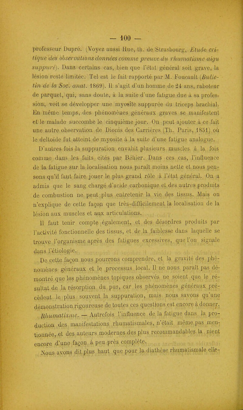 prol'essour Duprô. Voyez aussi Hue, Lh. de Strasbourg, Étude cri- licjue des observations données comme preuve du rimmaiisme aigu sitppitrc). Dans certains cas, bien que l'état général soit grave, la lésion reste limitée. Tel est le fait rapporté par M. Foucault [Bulle- tin de la Soc. anal. 1869). 11 s'agit d'un homme do 24 ans, raboteur de parquet, qui, sans doute, à la suite d'une fatigue due à sa profesr sien,-voit se développer une myosite suppurée du triceps brachial. En même temps, des phénomènes généraux graves se manifestent et'le malade succombe le cinquième jour. On peut ajouter à ce fait une autre observation de Dionis des Carrières (Th. Paris, .1851).oii le deltoïde fut atteint de myosite à la suite d'une fatigue analogue., D'autres fois la suppuration envahit plusieurs muscles à la fois comme dans les faits cités par Béhier. Dans ces cas, l'influence de la fatigue sur la locahsation nous paraît moins nette et nous pen- sons qu'il faut faire jouer le plus grand rôle à l'état général. On a admis que le sang chargé d'acide carbonique et des autres produits de combustion ne peut. plusj entretenir la vie des tissus. Mais on n'explique de cette façon que très-difficilement la localisation de la lésion aux muscles et aux articulations. 11 faut tenir compte également, et des ; désordres produits par l'activité fonctionnelle des tissus, et de la faiblesse dans laquelle se trouva,jl'organisn^e après, des fatigues excessive^que ]^on ,signale dans 1 etiologie. De cette façon nous pourrons comprendre, et la gravité des phé- nomènes généraux et le processus local. Il ne nous paraît p^s dé- montré que les phénomènes topiques observés ne soient que-Ip^ ré- sultat de la résorption du pus, car les phénomènes généraux pre- cèdent le plus souvent la suppuration, mais nous savons qn,',une démonstration rigoureuse de toutes ces questions est encore à,dQnnP|i\ Hhumatisme. — Autrefois l'influence de. la fatigue dans^ la^ pro,- duction des n\a;iifestations rhumatismales, n'était mêmç,,pag ,m^en- tionnée, .et dgs auteurs modernes des plus recpmmandableS; la . nient encore 4:une façon, à peu près complète. xNous avons dit plus haut .,qu^,p(^ur.l.a;diathèse rhumatismale elle^