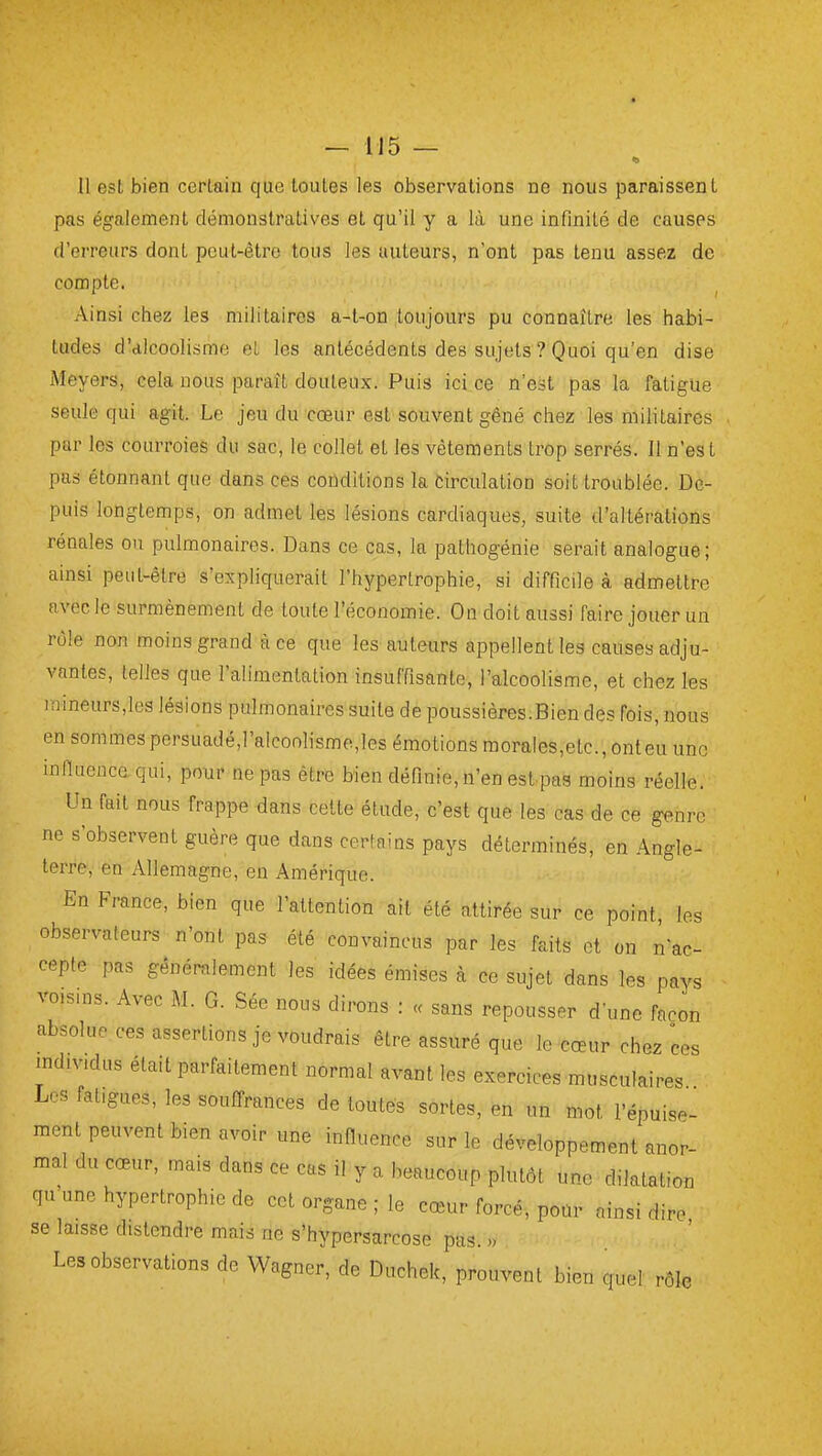 pas également démonstratives et qu'il y a là une infinité de causes d'erreurs dont pcLit-ètro tous les auteurs, n'ont pas tenu assez de compte. Ainsi chez les militaires a-t-oQ toujours pu connaître les habi- tudes d'alcoolisme et les antécédents des sujets ? Quoi qu'en dise Meyers, cela nous paraît douteux. Puis ici ce n'est pas la fatigue seule qui agit. Le jeu du cœur est souvent gêné chez les militaires par les courroies du sac, le collet et les vêtements trop serrés. Il n'est pas étonnant que dans ces coûditions la Circulation soit troublée. De- puis longtemps, on admet les lésions cardiaques, suite d'altérations rénales ou pulmonaires. Dans ce cas, la pathogénie serait analogue; ainsi peut-être s'expliquerait l'hypertrophie, si difficile à admettre avec le surmènement de toute l'économie. On doit aussi faire jouer un rôle non moins grand à ce que les auteurs appellent les causes adju- vantes, telles que l'alimentation insuffisante, l'alcoolisme, et chez les mineurs,les lésions pulmonaires suite de poussières.Bien des fois, nous en sommesporsuadé,l'alcoolisme,les émotions morales,etc., onteu une infiuence qui, pour ne pas être bien définie, n'en estpaa moins réelle. Un fait nous frappe dans cette étude, c'est que les cas de ce genre ne s'observent guère que dans certains pays déterminés, en Angle- terre, en Allemagne, en Amérique. En France, bien que l'attention ait été attirée sur ce point, les observateurs n'ont pas été convaincus par les faits et on nac- ceptc pas généralement les idées émises à ce sujet dans les pays vo.sius. Avec M. G. Sée nous dirons : « sans repousser d'une façon absolue ces assertions je voudrais être assuré que le cœur chez ces individus était parfaitement normal avant les exercices musculaires Les fatigues, les souffrances de toutes sortes, en un mot l'épuise- ment peuvent bien avoir une influence sur le développement anor- mal du cœur, mais dans ce cas il y a beaucoup plutôt une dilatation qu une hypertrophie de cet organe ; le cœur forcé, pour ainsi dire se laisse distendre mais ne s'hypersarcose pas. » Les observations de Wagner, de Duchek, prouvent bien quel rôle