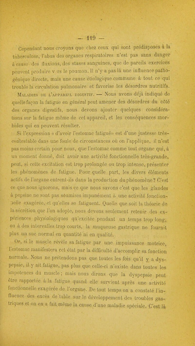 CepeadanL nous croyons que chez ceux qui sont prédisposés à la tuberculose, l'abus des organes respiratoires n'est pas sans danger à cause des iluxions, des stases sanguines, que de pareils exercicés peuvent produire v 'rs le poumon. 11 n'y a pas là une influencepatho- génique directe, mais une cause étiologique commune à tout ce qui trouble la circulation pulmonaire et favorise les désordres nutritifs. Maladies dk l'apparejl digestif. — Nous avons déjà indiqué de quelle façon la fatigue en général peut amener des désordres du côté des organes digestifs, nous devons ajouter quelques considéra- tions sur la fatigue môme de cet appareil, et les conséquences mor- bides qui en peuvent résulter. Si l'expression « d'avoir l'estomac fatigué» est d'une justesse très- contestable dans une foule de circonstances où on l'applique, il n'est pas moins certain pour nous, que l'estomac comme tout organe qui, à un moment donné, doit avoir une activité fonctionnelle très-grande, peut, si cette excitation est trop prolongée ou trop intense, présenter les phénomènes de fatigue. Pour quelle part, les divers éléments actifs de l'organe entrent-ils dans la production du phénomène? C'est ce que nous ignorons, mais ce que nous savons c'est que les glandes à pepsine ne sont pas soumises impunément à une activité fonction- nelle exagérée, et qu'elles se fatiguent. Quelle que soit la théorie de la sécrétion que l'on adopte, nous devons seulement retenir des ex- périences physiologiques qu'excitée pendant un temps trop long, ou à des intervalles trop courts, la muqueuse gastrique ne fournit plus un suc normal en quantité ni en qualité. Or, si le muscle révèle sa fatigue par une impuissance motrice, l'estomac manifestera cet état par la difficulté d'accomplir sa fonction normale. Nous ne prétendons pas que toutes les fois qu'il y a dys- pepsie, il y ait fatigue, pas plus que celle-ci n'existe dans toutes les impotences du muscle ; mais nous dirons que la dyspepsie peut être rapportée à la fatigue quand elle survient après une activité fonctionnelle exagérée de l'organe. De tout temps on a constaté l'in- fluence des excès de'table sur le développement des troubles gas- triques et on en;a fait même la cause d'une maladie spéciale. C'est là