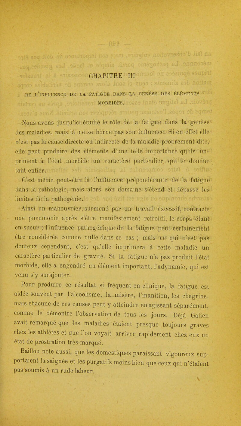 CHAPITRE III DE l'iXFLUENCE DE J.A FATIGUE DAIVS LA OEXÈSE DES ÉLÉMENTS MQBfîlDJîS. ■ -■ Nous avons jusqu'ici étudié le rôle de la faligixô dans la genèse des maladies, mais'là ne se borne pas son influence. Si en effet elle n'est pas la cause directe ou indirecte de la maladie proprement ditr^.; elle peut produire des éléments d'une telle importance qu'ils im- priment à l'état morbide un coractère particuliêr -'qfi'i'i'iliini'''domine toiit entier. C'est même peut-èbre là l'mfluence prépondérante 'd'é''l'a Migue dans la pathologie, mais alors son domaine s'élèncl et dépasse les limites de la pathogénie. Ainsi un manouvrier, surmené par un travail excessif; oontracle une pneumonie après s'être manifestement refroidi, le corps-étant en sueur ; rii;fluence pathogénique do la fatigue ipéûît^Gërtairiemeht être considérée comme nulle dans ce cas; mais ce qùî n'est pas douteux cependant, c'est qu'elle imprimera à cette maladie un caractère particuher de gravité. Si la fatigue n'a pas produit l'état morbide, elle a engendré un élément- important, l'adynamie, qui est venu s'y surajouter. Pour produire ce résultat si fréquent en clinique, la fatigue est aidée souvent par l'alcoolisme, la misère, l'inanition, les chagrins, mais chacune de ces causes peut y atteindre en agissant séparément, comme le démontre l'observation de tous les jours. Déjà Galien avait remarqué que les maladies étaient presque toujours graves chez les athlètes et que l'on voyait arriver rapidement chez eux un état de prostration très-marqué. Baillou note aussi, que les domestiques paraissant vigoureux sup- portaient la saignée et les purgatifs moins bien que ceux qui n'étaient pas soumis à un rude labeur. V