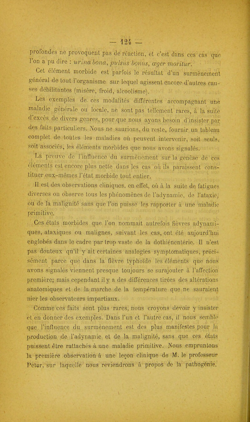 profondes ne provoquent pas de réaction, et c'est dans cescas que l'on a pu dire : urina hona, jpvlsùs VoMis, œger moritur. Cet élément morbide est parfois le résultat d'un surmènement général de tout l'organisme sur lequel agissent cnrore d'autres cau- ses débilitantes (misère, froid, alcoolisme). Les exemples de- ces modalités différentes accompagnant une maladie générale ou locale, ne sont pas tellement rares, à la suite d'excès de divers genres, pour que nous ayons besoin d'insister par des faits particuliers. Nous ne saurions, du reste, fournir un tableau complet de toutes les maladies où peuvent intervenir, soit seuls, soit associés, les éléments morbides que nous avons signalés. La preuve d'c l'itiflùèncë du sùrmèoeméût''éiif la gencsé élémeiits est encore plus nette dans les cas'(DÙ ils paraissent cons- tituer eux-mêmes l'état morbide tout entier. II.est des observations cliniques, en effet, où à la suite de fatigues diverses on observe tous les phénomènes de l'adynamic, de L'ataxic, ou de la malignité sans que l'on puisse les rapporter à iine maladie primitive. Ces états morbides que l'on nommait autrefois fièvres adynami- ques, ataxiqucs ou malignes, suivant les cas, ont été aujourd'hui englobés dans le cadre par trop vaste de la dothiénentérie. Il n'est pas douteux qu'il y ait certaines analogies symptomatiques, préci- sément parce que dans la fièvre typhoïde les éléments que nous avons signalés viennent presque toujours se surajouter à l'affection première; mais cependant il y a des différences tirées des altérations anatomiques et de la marche de la température que ne sauraient nier les observateurs impartiaux. Comme ces faits sont plus rares, nous croyons devoir y insister et en donner des exemples. Dans l'un et l'autre cas, il nous semble qjjg l'influence du surmènement est des plus manifestes pour la production de l'adynamie et de la roahgnité, sans que ces étals puissent être rattachés à une maladie primitive. Nous empruntons la première observation ù une leçon clinique do M. le professeur Peler,'sur laquelle nous reviendrons fr propos de la pathogénie.