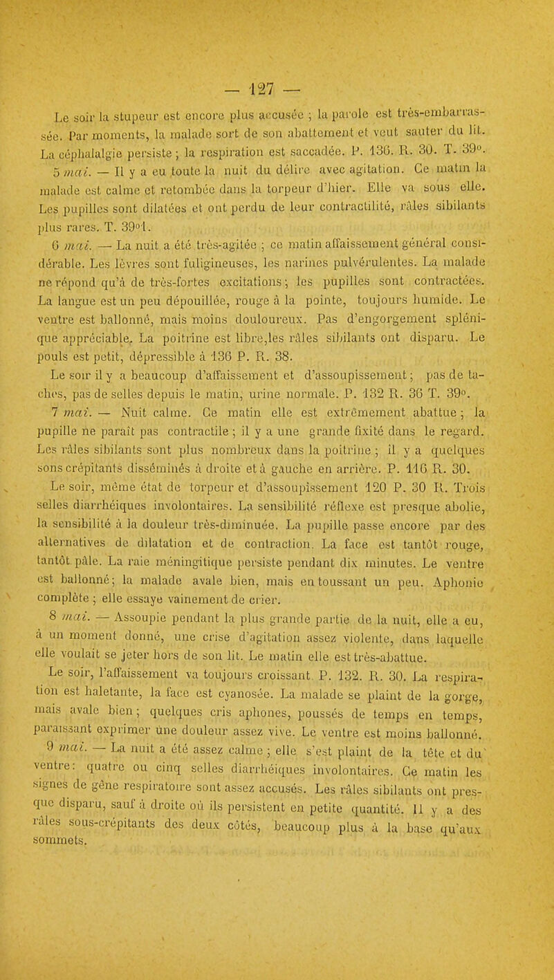 Le soir la stupeur est encore plus accusée ; la pai'ole est très-embarras- sée. Par moments, la malade sort de son abattement et veut sauter du lit. La céphalalgie persiste ; la respiration est saccadée. P. 13G. R. 30. T. 39». 5 mai. — Il y a eu toute la nuit du délire avec agitation. Ce matm la malade est calme et retombée dans la torpeur d'hier. Elle va sous elle. Les pupilles sont dilatées et ont perdu de leur contractilité, râles sibilants plus rares. T. 39o'l. 0 m/ii. — La nuit a été très-agitée ; ce matin affaissement général consi- dérable. Les lèvres sont fuligineuses, les narines pulvérulentes. La malade ne répond qu'à de très-fortes excitations ; les pupilles sont contractées. La langue est un peu dépouillée, rouge à la pointe, toujours humide. Le ventre est ballonné, mais moins douloureux. Pas d'engorgement spléni- c£ue appréciable, La poitrine est libre,les râles sibilants ont disparu. Le pouls est petit, dépressible à 130 P. Pi. 38. Le soir il y a beaucoup d'alfaissement et d'assoupissement; pas de ta- ches, pas de selles depuis le matin,' urine normale. P. 132 R. 36 ï. 39. 1 mai. — Nuit calme. Ce matin elle est extrêmement abattue; la pupille ne paraît pas contractile ; il y a une 8'^i'icl6 fixité dans le regard. Les râles sibilants sont plus nombreux dans la poitrine ; il y a quelques sons crépitants disséminés à droite et à gauche en arrière. P. 14G R. 30. Le soir, même état de torpeur et d'assoupissement 120 P. 30 R. Trois selles diarrhéiques involontaires. La sensibilité réflexe est presque abolie, la sensibilité à la douleur très-dnninuée. La pupille passe encore par des alternatives de dilatation et de contraction. La face est tantôt rouge, tantôt, pâle. La raie méningitique persiste pendant dix minutes. Le ventre est ballonné; la malade avale bien, mais en toussant un peu. Aphonie complète ; elle essaye vainement de crier. 8 ///.ai. — Assoupie pendant la plus grande partie de la nuit, elle a eu, à un moment donné, une crise d'agitation assez violente, dans laquelle elle voulait se jeter hors de son lit. Le matin elle est très-abattue. Le soir, l'affaissement va toujoui's croissant. P. 132. R. 30. La respira- tion est haletante, la face est cyanosée. La malade se plaint de la gorge, mais avale bien; quelques cris aphones, poussés de temps en temps, parais.îant exprimer une douleur assez vive. Le ventre est moins ballonné. 9 mai. — La nuit a été assez calme ; elle s'e.'it plaint de la tête et du' ventre: quatre ou cinq selles diarrhéiques involontaires. Ce matin les signes de gène respiratoire sont assez accusés. Les râles sibilants ont pres- que disparu, sauf à droite où ils persistent en petite quantité. 11 y a des râles sous-crépitants des deux côtés, beaucoup plus à la base qu'aux sommets.