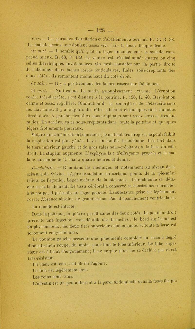 5o/V.— Les péi iodea d'excitation et d'abatlemeiit alternent. P. 137 R. 38. La malade accuse une douleur assez vive dans la fosse illiaque droite. ■10 mai. — Il semble qu'il y ail un léger amendement: la malade com- prend mieux. R. 48, P. 1.^2. Le ventre est très-ballonné; quatre ou cinq selles diarrhéiques involontaires. On croit constater sur la partie droite dij l'abdoinen deux taches rosées lenticulaires. Rùles sous-crépitants des deux côtés ; ils remonleiit moins baut du côté droit. f.e soir. — II y a posilivement des taches rosées sur l'abdomen. li ))iai. — Nuit cahne. Le matin assoupissement extrême. L'éruption rosée, très-discrète, s'est étendue à la poitrine. P. 126, R. 40. Resi)iration calme et assez régulière. Diminution de la sonorité et de l'élasticité sous les clavicules. Il y a toujours des r;des sibilants et quelques râles humides disséminés. A gauche, les nlles sous-crépitants sont assez gros et très-hu- mides. En arrière, râles sous-crépitants dans toute la poitrine et quelques légers frottements pleui'aux. Malgré une amélioration transitoii e, le mal fait des ))rogrès, le pouls faiblit la respiration est plus gênée. Il y a un souffle bronchique très-fort dans le tiers inférieur gauche et de gros râles sous-crépitants à la base du côté droit. La stupeur augmente. L'axphysie fait d'effrayants progrès et la ma- lade succombe le 15 mai à quatre heures et demie. Encé[)h.ale. — Rien dans les méninges et notamment au niveau de la scissure de Sylvius. Légère exsudation en certains points de la pie-mère (effets de l'agonie). Léger œdème de la pie-mère. L'arachnoïde se déta- che assez facilement. Le tissu cérébral a conservé sa consistance normale ; à la coupe, il présente un léger piqueté. La substance grise est légèrement rosée. Absence absolue de granulations. Pas d'épanchL-ment ventriculaire. La moelle est intacte. Dans la poitrine, la plèvre paraît saine des deux côtés. Le poumon droit prébcnte une injection considérable des bronches; le bord supérieur est emphysémateux; les deux tiers supérieurs sont engoués et toute la base est fortement congestionnée. Le poumon gauche présente une pneumonie complète au second degré d'hépatisation rouge, du moins pour tout le lobe inférieur. Le lobe supé- rieur est à l'état d'engouement; il ne crépite plus, ne se déchire pas et est très-résistant. Le cœur est sain; caillots de l'agonie. Le foie est légèrement gras. Les reins sont sains. L'intestin est un peu adhérent à la paroi abdominale dans la fosse iUaque