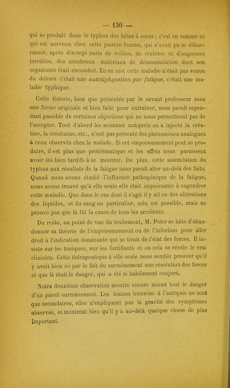 qui se produit dans le typhus des bêtes à corne; c'est en somme ce qui est survenu chez cette pauvre femme, qui n'avait pu se débar- rasser, après dix-sept nuits de veilles, de craintes et d'angoisses terribles, des nombreux matériaux de désassimilation dont son organisme était encombré. En un mot cette maladie n'était pas venue du dehors c'était une autotiphysation par faligne, c'était une ma- ladie typhique. Cette théorie, bien que présentée par le savant professeur sous une forme originale et bien faite pour entraîner, nous paraît cepen- dant passible de certaines objections qui ne nous permettront pas de l'accepter. Tout d'abord les animaux auxquels on a injecté la créa- tine, la créatinine, etc., n'ont pas présenté des phénomènes analogues à ceux observés chez la malade. Si cet empoisonnement peut se pro- duire, il est plus que problématique et les effets nous paraissent avoir été bien tardifs à se montrer. De plus, cette assimilation du typhus aux résultats de la fatigué nous paraît aller au-delà des faits. Quand nous avons étudié l'influence pathogénique de la fatigue, nous avons trouvé qu'à elle seule elle était impuissante à engendrer cette maladie. Que dans le cas dont il s'agit il y ait eu des altérations des liquides, et du sang en particulier, cela est possible, mais ne prouve pas que là fût la cause de tous les accidents. Du reste, au point de vue du traitement, M. Peter se hâte d'aban- donner sa théorie de l'empoisonnement ou de l'infection pour aller droit à l'indication dominante qui se tirait de l'état des forces. Il in- siste sur les toniques, sur les fortifiants et en cela se révèle le vrai clinicien. Cette thérapeutique à elle seule nous semble prouver qu'il y avait bien ici par le fait du surmènement une résolution des forces et que là était le danger, qui a été si habilement conjuré. Notre deuxième observation montre encore mieux tout le danger d'un pareil surmènement. Les lésions trouvées à l'autopsie ne sont que secondaires, elles n'exphquent pas la gravité des symptômes observés, et montrent bien qu'il y a au-delà quelque chose de plus important.