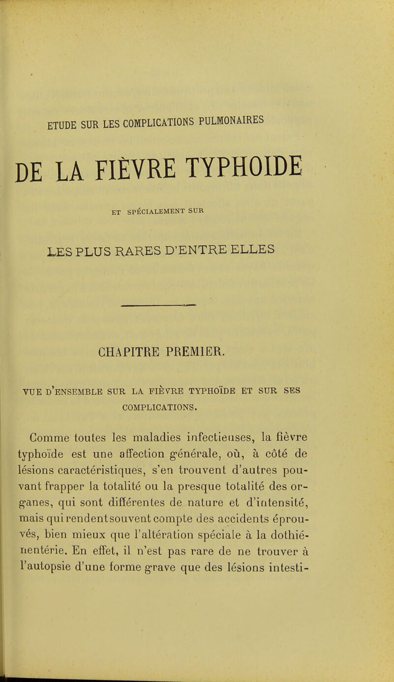 ETUDE SUR LES COMPLICATIONS PULMONAIRES DE LA FIÈVRE TYPHOÏDE ET SPÉCIALEMENT SUR LES PLUS RARES D'ENTRE ELLES CHAPITRE PREMIER. VUE d'ensemble sur la fièvre typhoïde et sur ses COMPLICATIONS. Gomme toutes les maladies infectieuses, la fièvre typhoïde est une affection g-énérale, où, à côté de lésions caractéristiques, s'en trouvent d'autres pou- vant frapper la totalité ou la presque totalité des or- g-anes, qui sont différentes de nature et d'intensité, mais qui rendent souvent compte des accidents éprou- vés, bien mieux que l'altération spéciale à la dothié- nentérie. En effet, il n'est pas rare de ne trouver à l'autopsie d'une forme g-rave que des lésions intesti-