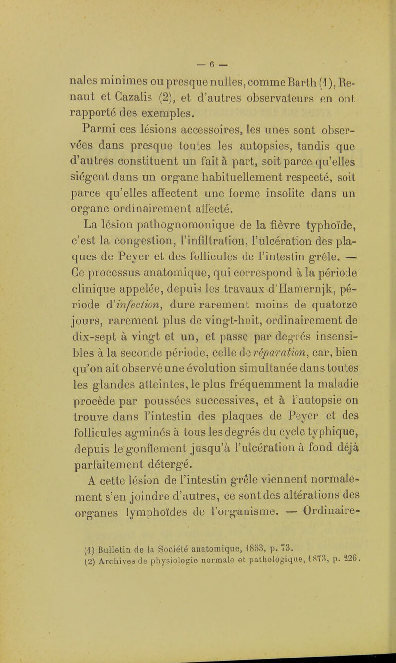 nales minimes ou presque nulles, comme Barlh (1 ), Re- naut et Gazalis (2), et d'autres observateurs en ont rapporté des exemples. Parmi ces lésions accessoires, les unes sont obser- vées dans presque tontes les autopsies, tandis que d'autres constituent un fait à part, soit parce qu'elles siègent dans un or^^-ane habituellement respecté, soit parce qu'elles affectent une forme insolite dans un org-ane ordinairement affecté. La lésion pathog-nomonique de la fièvre typhoïde, c'est la cong-estion, l'infiltration, l'ulcération des pla- ques de Peyer et des follicules de l'intestin g-rôle. — Ce processus anatomique, qui correspond à la période clinique appelée, depuis les travaux d'Hamernjk, pé- riode à^infeciion^ dure rarement moins de quatorze jours, rarement plus de ving-t-huit, ordinairement de dix-sept à ving-t et un, et passe par degrés insensi- bles à la seconde période, celle deréparafion, car, bien qu'on ait observé une évolution simultanée dans toutes les g-landes atteintes, le plus fréquemment la maladie procède par poussées successives, et à l'autopsie on trouve dans l'intestin des plaques de Peyer et des follicules ag-minés à tous lesdeg-rés du cycle typhique, depuis leg-onflement jusqu'à l'ulcération à fond déjà parfaitement déterg-é. A cette lésion de l'intestin g-rêle viennent normale- ment s'en joindre d'autres, ce sont des altérations des org-anes lymphoïdes de l'org'anisme. — Ordinaire- (1) Bulletin de la Société anatomique, 18o3, p. T3. (2) Archives de physiologie normale et pathologique, 1873, p. 226.