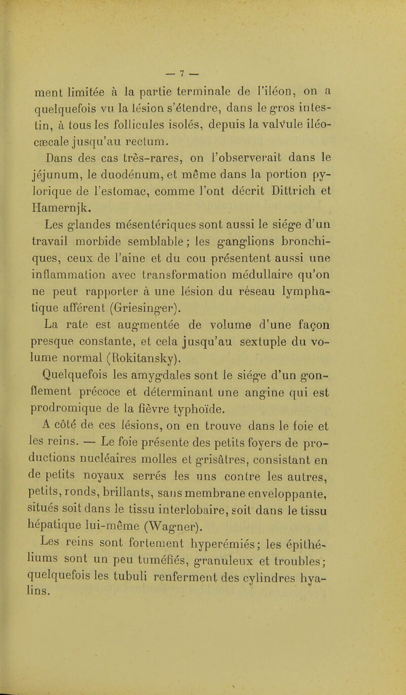 menl limitée à la partie terminale de l'iléon, on a quelquefois vu la lésion s'étendre, dans le gros intes- tin, à tous les follicules isolés, depuis la valvule iléo- cîBcale jusqu'au rectum. Dans des cas très-rares, on l'observerait dans le jéjunum, le duodénum, et même dans la portion py- lorique de l'estomac, comme l'ont décrit Dittrich et Hamernjk. Les g-landes mésentériques sont aussi le siég-e d'un travail morbide semblable ; les g'ang'lions bronchi- ques, ceux de l'aine et du cou présentent aussi une inflammation avec transformation médullaire qu'on ne peut rapporter à une lésion du réseau lympha- tique afférent (Griesing-er). La rate est aug-mentée de volume d'une façon presque constante, et cela jusqu'au sextuple du vo- lume normal (Rokitansky). Quelquefois les amygdales sont le siég-e d'un g-on- flement précoce et déterminant une ang'ine qui est prodromique de la fièvre typhoïde. A côté de ces lésions, on en trouve dans le foie et les reins. — Le foie présente des petits foyers de pro- ductions nucléaires molles et g-risâtres, consistant en de petits noyaux serrés les uns contre les autres, petits, ronds, brillants, sans membrane enveloppante, situés soit dans le tissu interlobaire, soit dans le tissu hépatique lui-même (Wag-ner). Les reins sont fortement hyperémiés; les épithé- hums sont un peu tuméfiés, g-ranuleux et troubles; quelquefois les tubuli renferment des cylindres hya- hns.