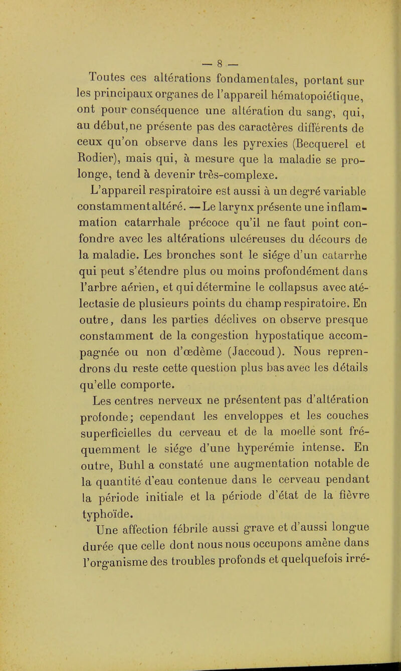 Toutes ces altérations fondamentales, portant sur les principaux org'anes de l'appareil hématopoiétique, ont pour conséquence une altération du sang», qui, au début, ne présente pas des caractères différents de ceux qu'on observe dans les pyrexies (Becquerel et Rodier), mais qui, à mesure que la maladie se pro- long-e, tend à devenir très-complexe. L'appareil respiratoire est aussi à un deg-ré variable constamment altéré. —Le larynx présente une inflam- mation catarrhale précoce qu'il ne faut point con- fondre avec les altérations ulcéreuses du décours de la maladie. Les bronches sont le siég-e d'un catarrhe qui peut s'étendre plus ou moins profondément dans l'arbre aérien, et qui détermine le collapsus avecaté- lectasie de plusieurs points du champ respiratoire. En outre, dans les parties déclives on observe presque constamment de la congestion hypostatique accom- pag'née ou non d'œdème (Jaccoud). Nous repren- drons du reste cette question plus bas avec les détails qu'elle comporte. Les centres nerveux ne présentent pas d'altération profonde; cependant les enveloppes et les couches superficielles du cerveau et de la moelle sont fré- quemment le siég-e d'une hyperémie intense. En outre, Buhl a constaté une aug-mentation notable de la quantité d'eau contenue dans le cerveau pendant la période initiale et la période d'état de la fièvre typhoïde. Une affection fébrile aussi grave et d'aussi long'ue durée que celle dont nous nous occupons amène dans l'org-anisme des troubles profonds et quelquefois irré-