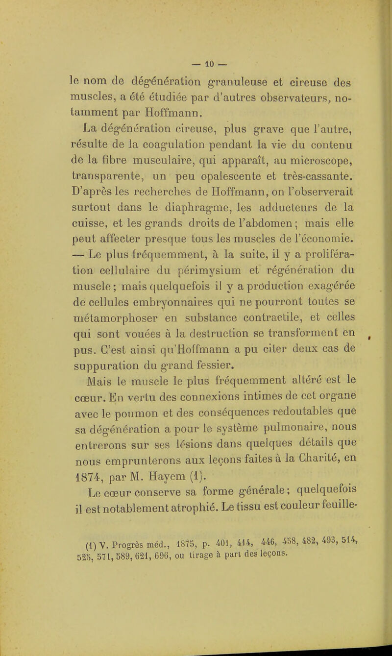 le nom de dég-énération g-ranuleuse et cireuse des muscles, a été étudiée par d'autres observateurs, no- tamment par Hoffmann. La dég-énération cireuse, plus grave que l'autre, résulte de la coag-ulation pendant la vie du contenu de la fibre musculaire, qui apparaît, au microscope, transparente, un peu opalescente et très-cassante. D'après les rechercbes de Hoffmann, on l'observerait surtout dans le diaphrag'me, les adducteurs de la cuisse, et les grands droits de l'abdomen ; mais elle peut affecter presque tous les muscles de l'économie. — Le plus fréquemment, à la suite, il y a proliféra- tion cellulaire du périmysium et rég'énération du muscle; mais quelquefois il y a production exag'érée de cellules embryonnaires qui ne pourront toutes se métamorphoser en substance contractile, et celles qui sont vouées à la destruction se transforment en pus. C'est ainsi qu'Hoffmann a pu citer deux cas de suppuration du g-rand fessier. Mais le muscle le plus fréquemment altéré est le cœur. En vertu des connexions intimes de cet org-ane avec le poumon et des conséquences redoutables que sa dég'énération a pour le système pulmonaire, nous entrerons sur ses lésions dans quelques détails que nous emprunterons aux leçons faites à la Charité, en 1874, par M. Hayem (1). Le cœur conserve sa forme g-énérale ; quelquefois il est notablement atrophié. Le tissu est couleur feuille- (1)V. Progrès méd., 1875, p. 401, 4i4, 446, 458,482, 493, 514, 525, 571, 589, 621, 696, ou tirage à pari des leçons.