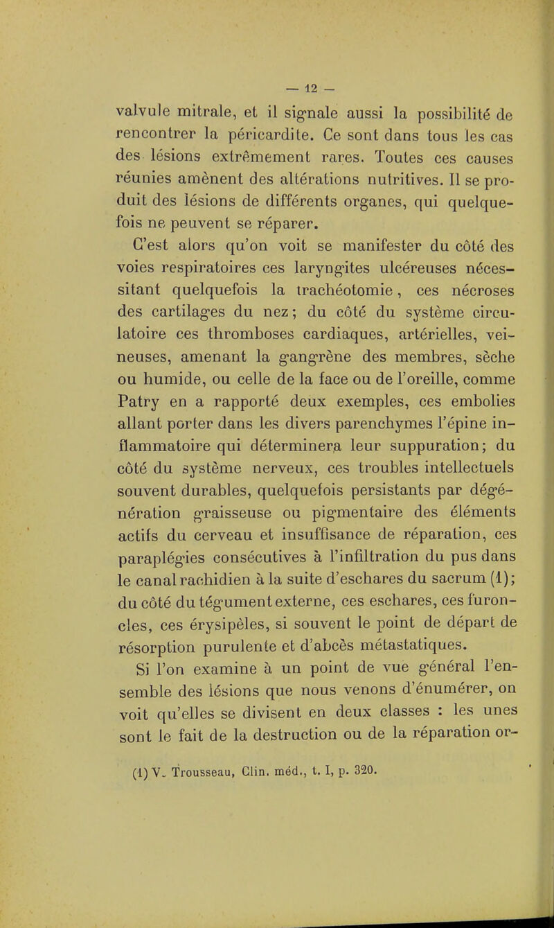 rencontrer la péricardite. Ce sont dans tous les cas des lésions extrêmement rares. Toutes ces causes réunies amènent des altérations nutritives. Il se pro- duit des lésions de différents organes, qui quelque- fois ne peuvent se réparer. C'est alors qu'on voit se manifester du côté des voies respiratoires ces laryngites ulcéreuses néces- sitant quelquefois la trachéotomie, ces nécroses des cartilages du nez ; du côté du système circu- latoire ces thromboses cardiaques, artérielles, vei- neuses, amenant la gangrène des membres, sèche ou humide, ou celle de la face ou de l'oreille, comme Patry en a rapporté deux exemples, ces embolies allant porter dans les divers parenchymes l'épine in- flammatoire qui déterminera leur suppuration; du côté du système nerveux, ces troubles intellectuels souvent durables, quelquefois persistants par dégé- nération graisseuse ou pigmentaire des éléments actifs du cerveau et insufflsance de réparation, ces paraplégies consécutives à l'infiltration du pus dans le canal rachidien à la suite d'eschares du sacrum (1); du côté du tégument externe, ces eschares, ces furon- cles, ces érysipèles, si souvent le point de départ de résorption purulente et d'abcès métastatiques. Si l'on examine à un point de vue général l'en- semble des lésions que nous venons d'énumérer, on voit qu'elles se divisent en deux classes : les unes sont le fait de la destruction ou de la réparation or- (1) V. Trousseau, Clin, méd., t. I, p. 320.