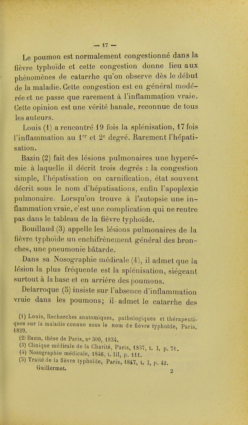 Le poumon est normalement cong-estionné dans la fièvre typhoïde et cette cong-estion donne lieu aux phénomènes de catarrhe qu'on observe dès le début de la maladie. Cette cong'estion est en g-énérai modé- rée et ne passe que rarement à l'inflammation vraie. Cette opinion est une vérité banale, reconnue de tous les auteurs. Louis (1) a rencontré 19 fois la splénisation, 17 fois l'inflammation au et 2^ deg-ré. Rarement l'hépati- sation. Bazin (2) fait des lésions pulmonaires une hyperé- mie à laquelle il décrit trois deg-rés : la cong-estion simple, l'hépatisation ou carnifîcation, état souvent décrit sous le nom d'hépatisations, enfin l'apoplexie pulmonaire. Lorsqu'on trouve à l'autopsie une in- flammation vraie, c'est une complication qui ne rentre pas dans le tableau de la fièvre typhoïde. Bouillaud (3) appelle les lésions pulmonaires de la fièvre typhoïde un enchifrènement général des bron- ches, une pneumonie bâtarde. Dans sa Nosographie médicale (4), il admet que la lésion la plus fréquente est la splénisation, siégeant surtout à la base el en arrière des poumons. Delarroque (5) insiste sur l'absence d'inflammation vraie dans les poumons; il-admet le catarrhe des (1) Louis, Recherches anatomiques, pathologiques et thérapeuti- ques sur la maiaaie connue sous le nom de fièvre typhoïde, Paris, 1829. (2) Bazin, thèse de Paris, n» 300, 1834. (3) Clinique médicale de la Charité, Paris, 1837, t. I, p. 71 (4) Nosographie médicale, 1846, t. III, p. m. ' ' ' ' (3) Traité de la fièvre typhoïde, Paris, 1847, t. I, p. 42. Guillermet. „