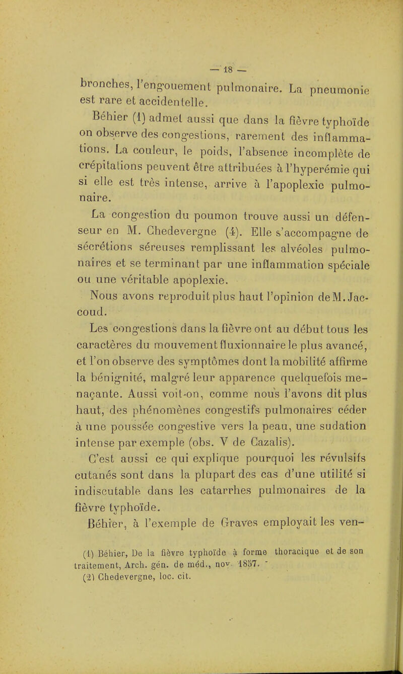 bronches, l'eng-oiiement pulmonaire. La pneumonie est rare et accidentelle. Béhier (1) admet aussi que dans la fièvre typhoïde on observe des cong-es lion s, rarement des inflamma- tions. La couleur, le poids, l'absence incomplète de crépitations peuvent être attribuées àl'hyperémie qui SI elle est très intense, arrive à l'apoplexie pulmo- naire. La cong-estion du poumon trouve aussi un défen- seur en M. Chedevergne (4). Elle s'accompagine de sécrétions séreuses rempHssant les alvéoles pulmo- naires et se terminant par une inflammation spéciale ou une véritable apoplexie. Nous avons reproduit plus haut l'opinion deM.Jac- coud. Les cong-estions dans la fièvre ont au début tous les caractères du mouvement fluxionnaire le plus avancé, et l'on observe des symptômes dont la mobilité affirme la bénig-nité, malg-ré leur apparence quelquefois me- naçante. Aussi voit-on, comme nous l'avons dit plus haut, des phénomènes cong-estifs pulmonaires céder à une poussée cong-estive vers la peau, une sudation intense par exemple (obs. V de Gazalis). C'est aussi ce qui explique pourquoi les révulsifs cutanés sont dans la plupart des cas d'une utilité si indiscutable dans les catarrhes pulmonaires de la fièvre typhoïde. Béhier, à l'exemple de Graves employait les ven- (l) Béhier, De la fièvre typhoïde à forme thoracique et de son traitement, Arch. gén. de méd., nov. 1857. (21 Chedevergne, loc. cit.
