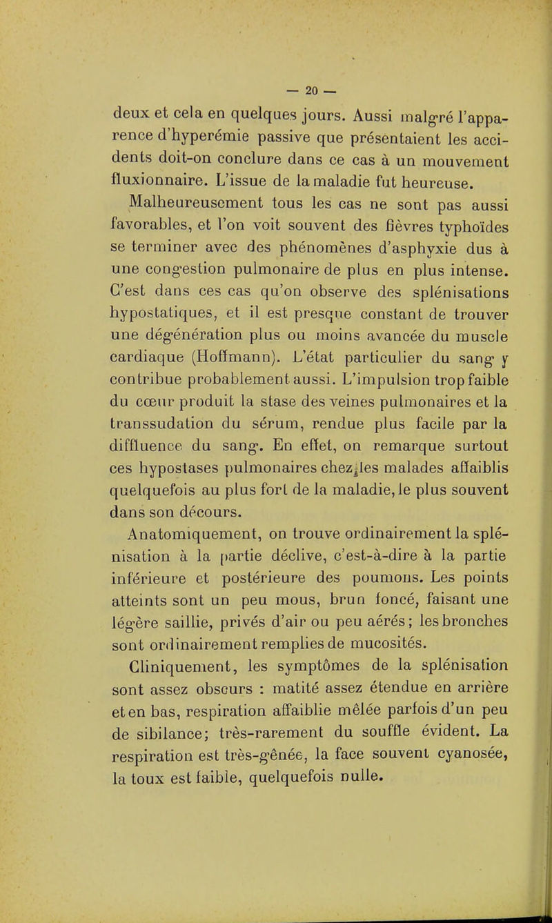 deux et cela en quelques jours. Aussi malgré l'appa- rence d'hyperémie passive que présentaient les acci- dents doit-on conclure dans ce cas à un mouvement fluxionnaire. L'issue de la maladie fut heureuse. Malheureusement tous les cas ne sont pas aussi favorables, et l'on voit souvent des fièvres typhoïdes se terminer avec des phénomènes d'asphyxie dus à une cong'estion pulmonaire de plus en plus intense. C'est dans ces cas qu'on observe des splénisations hypostatiques, et il est presque constant de trouver une dég-énération plus ou moins avancée du muscle cardiaque (Hoffmann). L'état particulier du sang* y contribue probablement aussi. L'impulsion tropfaible du cœur produit la stase des veines pulmonaires et la transsudation du sérum, rendue plus facile par la diffluence du sang*. En effet, on remarque surtout ces hyposlases pulmonaires chez^les malades affaiblis quelquefois au plus fort de la maladie, le plus souvent dans son décours. Anatomiquement, on trouve ordinairement la splé- nisation à la [)artie déclive, c'est-à-dire à la partie inférieure et postérieure des poumons. Les points atteints sont un peu mous, brun foncé, faisant une lég-ère saiUie, privés d'air ou peu aérés; les bronches sont ordinairement remphesde mucosités. Chniquement, les symptômes de la splénisation sont assez obscurs : matité assez étendue en arrière et en bas, respiration affaiblie mêlée parfois d'un peu de sibilance; très-rarement du souffle évident. La respiration est très-g-ênée, la face souvent cyanosée, la toux est faible, quelquefois nulle.