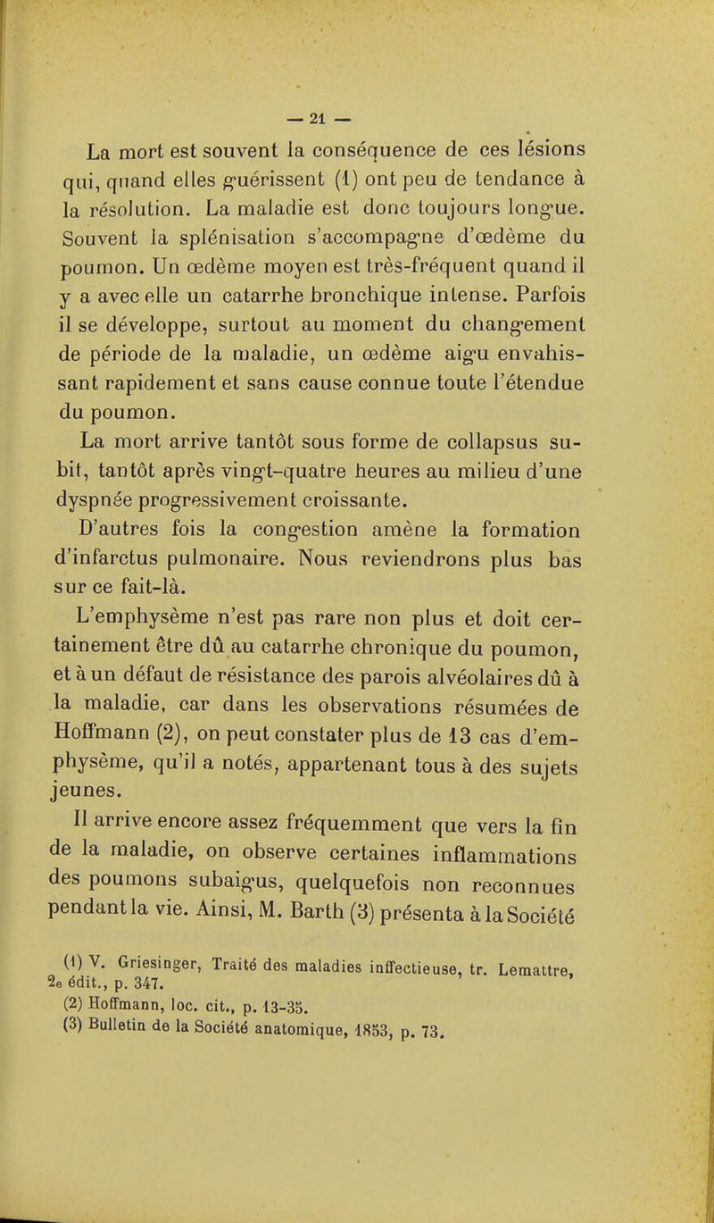 La mort est souvent la conséquence de ces lésions qui, quand elles g-uérissent (1) ont peu de tendance à la résolution. La maladie est donc toujours long-ue. Souvent la splénisation s'accompag-ne d'oedème du poumon. Un œdème moyen est très-fréquent quand il y a avec elle un catarrhe bronchique intense. Parfois il se développe, surtout au moment du chang*ement de période de la maladie, un œdème aig-u envahis- sant rapidement et sans cause connue toute l'étendue du poumon. La mort arrive tantôt sous forme de collapsus su- bit, tantôt après ving^t-quatre heures au milieu d'une dyspnée progressivement croissante. D'autres fois la cong-estion amène la formation d'infarctus pulmonaire. Nous reviendrons plus bas sur ce fait-là. L'emphysème n'est pas rare non plus et doit cer- tainement être dû au catarrhe chronique du poumon, et à un défaut de résistance des parois alvéolaires dû à la maladie, car dans les observations résumées de Hoffmann (2), on peut constater plus de 13 cas d'em- physème, qu'il a notés, appartenant tous à des sujets jeunes. Il arrive encore assez fréquemment que vers la fin de la maladie, on observe certaines inflammations des poumons subaig-us, quelquefois non reconnues pendant la vie. Ainsi, M. Barth (3) présenta à la Société (1) V. Griesinger, Traité des maladies infifectieuse, tr. Lemattre. 2e édit., p. 347. (2) Hoffmann, loc. cit., p. 13-35. (3) Bulletin de la Société anatomique, 1853, p. 73.