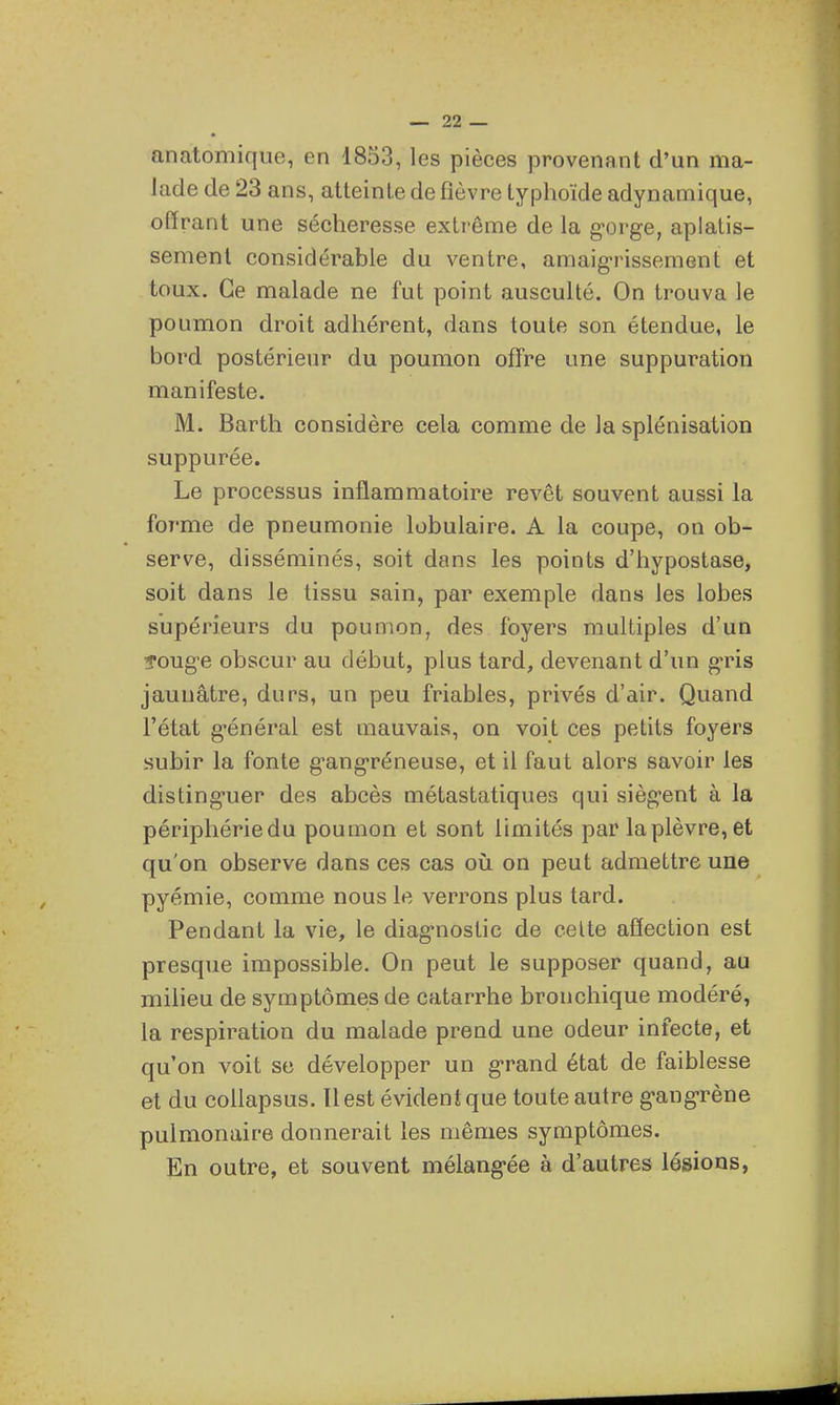 anatomique, en 1853, les pièces provenant d'un ma- lade de 23 ans, atteinte de fièvre typhoïde adynamique, offrant une sécheresse extrême de la g-orge, aplatis- sement considérable du ventre, amaigrissement et toux. Ce malade ne fut point ausculté. On trouva le poumon droit adhérent, dans toute son étendue, le bord postérieur du poumon offre une suppuration manifeste. M. Barth considère cela comme de la splénisation suppurée. Le processus inflammatoire revêt souvent aussi la forme de pneumonie lobulaire. A la coupe, on ob- serve, disséminés, soit dans les points d'hypostase, soit dans le tissu sain, par exemple dans les lobes supérieurs du poumon, des foyers multiples d'un îoug-e obscur au début, plus tard, devenant d'un g'ris jaunâtre, durs, un peu friables, privés d'air. Quand l'état g'énéral est mauvais, on voit ces petits foyers uSubir la fonte g-ang-réneuse, et il faut alors savoir les disting-uer des abcès métastatiques qui sièg-ent à la périphériedu poumon et sont limités par la plèvre, et qu'on observe dans ces cas où on peut admettre une pyémie, comme nous le verrons plus tard. Pendant la vie, le diag-nostic de celte affection est presque impossible. On peut le supposer quand, au milieu de symptômes de catarrhe bronchique modéré, la respiration du malade prend une odeur infecte, et qu'on voit se développer un g-rand état de faiblesse et du coUapsus. Il est évident que toute autre g-ang-rène pulmonaire donnerait les mêmes symptômes. En outre, et souvent mélang-ée à d'autres lésions,