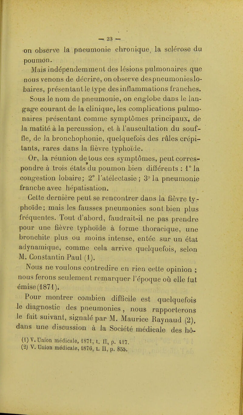 on observe la pneumonie chronique, la sclérose du poumon. Mais indépendemment des lésions pulmonaires que nous venons de décrire, on observe despneumonieslo- baires, présentant le type des inflammations franches. Sous le nom de pneumonie, on eng-lobe dans le lao- g-ag-e courant de la clinique, les complications pulmo- naires présentant comme symptômes principaux, de la matité à la percussion, et à l'auscultation du souf- fle, de la bronchophonie, quelquefois des râles crépi- tants, rares dans la fièvre typhoïde. Or, la réunion de tous ces symptômes, peut corres- pondre à trois états du poumon bien différents : 1° la cong^estion lobaire; 2° l'atélectasie ; 3° la pneumonie franche avec hépatisation. Cette dernière peut se rencontrer dans la fièvre ty- phoïde; mais les fausses pneumonies sont bien plus fréquentes. Tout d'abord, faudrait-il ne pas prendre pour une fièvre typhoïde à forme thoracique, une bronchite plus ou moins intense, entée sur un état adynamique, comme cela arrive quelquefois, selon M. Constantin Paul (1). Nous ne voulons contredire en rien cette opinion ; nous ferons seulement remarquer l'époque où elle fut émise (1871). Pour montrer combien difficile est quelquefois le diag-nostic des pneumonies, nous rapporterons le fait suivant, signalé par M. Maurice Raynaud (2), dans une discussion à la Société médicale des hô^ (1) V. Union médicale, 1871, t. II, p. 417. (2) V. Union médicale, 1878, t. II, p. 8b5.