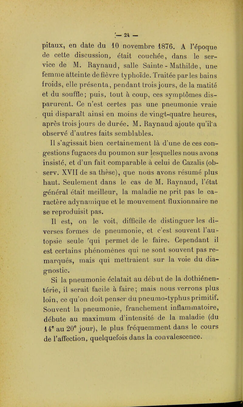 pitaux, en date du 10 novembre 1876. A l'époque de cette discussion, était couchée, dans le ser- vice de M. Raynaud, salle Sainte - Mathilde, une femme atteinte de fièvre typhoïde. Traitée par les bains froids, elle présenta, pendant trois jours, de la matité et du souffle; puis, tout à coup, ces symptômes dis- parurent. Ce n'est certes pas une pneumonie vraie qui disparaît ainsi en moins de ving-t-quatre heures, après trois jours de durée. M. Raynaud ajoute qu'il'a observé d'autres faits semblables. Il s'ag-issait bien certainement là d'une de ces con- gestions fug-aces du poumon sur lesquelles nous avons insislé, et d'un fait comparable à celui de Gazalis (ob- ^ serv. XVII de sa thèse), que nous avons résumé plus haut. Seulement dans le cas de M. Raynaud, l'état g-énéral était meilleur, la maladie ne prit pas le ca- ractère adynamique et le mouvement fluxionnaire ne se reproduisit pas. Il est, on le voit, difficile de disting-uer les di- verses formes de pneumonie, et c'est souvent l'au- topsie seule 'qui permet de le faire. Cependant il est certains phénomènes qui ne sont souvent pas re- marqués, mais qui mettraient sur la voie du dia- gnostic. Si la pneumonie éclatait au début de la dothiénen- térie, il serait facile à faire; mais nous verrons plus loin, ce qu'on doit penser du pneumo-typhus primitif. Souvent la pneumonie, franchement inflammatoire, débute au maximum d'intensité de la maladie (du 14* au 20* jour), le plus fréquemment dans le cours de l'affection, quelquefois dans la convalescence. I