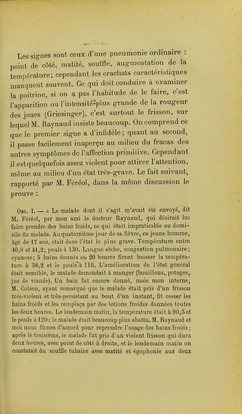 Les sig-nes sont, ceux d'une pneumonie ordinaire : point de côté, matité, souffle, aug-mentation de la température; cependant les crachats caractéristiques manquent souvent. Ce qui doit conduire à examiner la poitrine, si on a pas l'habitude de le faire, c'est l'apparition ou l'intensité-plus g-rande de la roug-eur des joues (Griesing-er), c'est surtout le frisson, sur lequel M. Raynaud insiste beaucoup. On comprend ce que le premier sig-ne a d'infidèle; quant au second, il passe facilement inaperçu au milieu du fracas des autres symptômes de l'affection primitive. Cependant il est quelquefois assez violent pour attirer l'attention, même au milieu d'un état très-g-rave. Le fait suivant, rapporté par M. Féréol, dans la même discussion le prouve : Obs. I. — « Le malade dont il s'agit m'avait été envoyé, dit M. Féréol, par mon ami le docteur Raynaud, qui désirait lui faire prendre des bains froids, ce qui était impraticable au domi- cile du malade. Au quatorzième jour de sa fièvre, ce jeune homme, âgé de 17 ans, était dans l'état le plus grave. Température entre 40,8 et 41,2; pouls à 130. Langue sèche, congestion pulmonaire; cyanose; 5 bains donnés en 20 heures firent baisser la tempéra- ture à 38,2 et le pouls^à 116. L'amélioration de l'état général était sensible, le malade demandait à manger (bouillons, potages, jus de viande). Un bain fut encore donné, mais mon interne, M. Colson, ayant remarqué que le malade était pris d'un frisson très-violent et très-persistant au bout d'un instant, fit cesser les bains froids et les remplaça par des lotions froides données toutes les deux heures. Le lendemain matin, la température était à 90,5et le pouls à 120: le malade était beaucoup plus abattu. M. Raynaud et moi nous fûmes d'accord pour reprendre l'usage des bains froids ; après le troisième, le malade fut pris d'un violent frisson qui dura deux heures, avec point de côté à droite, et le lendemain malin on constatait du souffle tubaire avec matité et égophonie aux deux