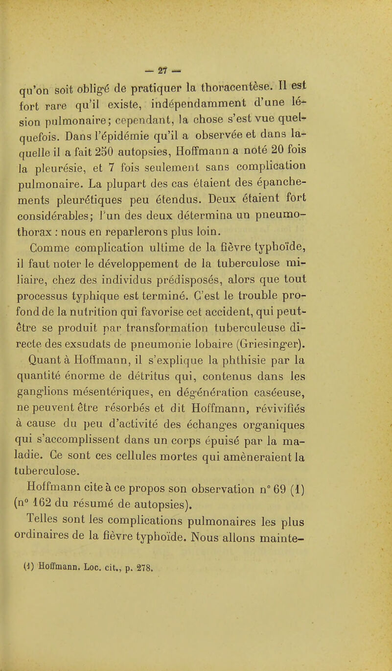 - 2Î — qu'on soit oblig-é de pratiquer la, thoracentèse. Il est fort rare qu'il existe, indépendamment d'une lé- sion pulmonaire; cependant, la chose s'est vue quel- quefois. Dans l'épidémie qu'il a observée et dans la- quelle il a fait 250 autopsies, Hoffmann a noté 20 fois la pleurésie, et 7 fois seulement sans complication pulmonaire. La plupart des cas étaient des épanche- ments pleurétiques peu étendus. Deux étaient fort considérables; l'un des deux détermina un pneumo- thorax : nous en reparlerons plus loin. Comme complication ultime de la fièvre typhoïde, il faut noter le développement de la tuberculose mi- liaire, chez des individus prédisposés, alors que tout processus typhique est terminé. C'est le trouble pro- fond de la nutrition qui favorise cet accident, qui peut- être se produit par transformation tuberculeuse di- recte des exsudats de pneumonie lobaire (Griesing-er). Quanta Hoffmann, il s'explique la phthisie par la quantité énorme de détritus qui, contenus dans les gang-lions mésentériques, en dég-énération caséeuse, ne peuvent être résorbés et dit Hoffmann, révivifiés à cause du peu d'activité des échang-es org-aniques qui s'accomplissent dans un corps épuisé par la ma- ladie. Ce sont ces cellules mortes qui amèneraient la tuberculose. Hoffmann cite à ce propos son observation n 69 (1) (n 162 du résumé de autopsies). Telles sont les complications pulmonaires les plus ordinaires de la fièvre typhoïde. Nous allons mainte- {i) Hoffmann. Loc. cit., p. 278.