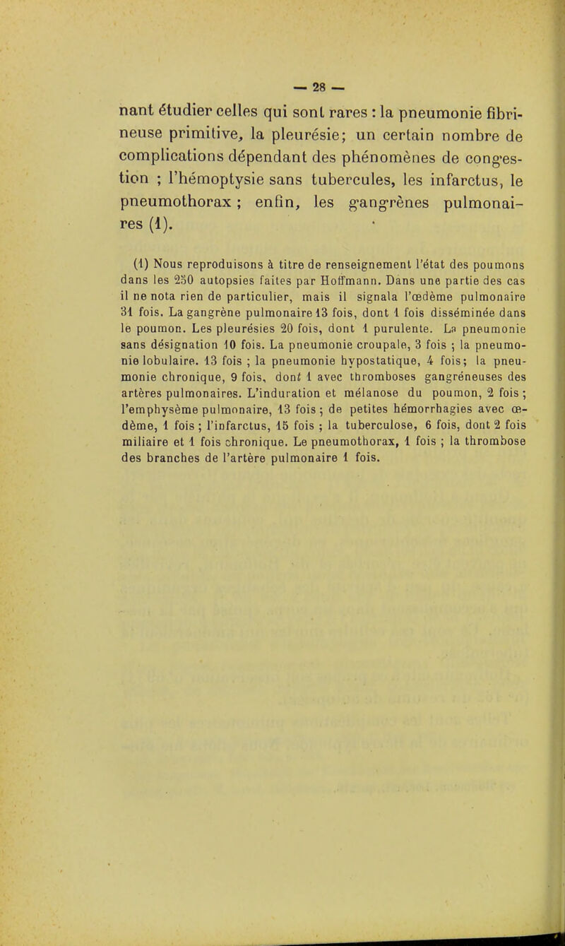 nant étudier celles qui sont rares : la pneumonie fibri- neuse primitive, la pleurésie; un certain nombre de complications dépendant des phénomènes de cong'es- tion ; l'hémoptysie sans tubercules, les infarctus, le pneumothorax ; enfin, les g-ang-rènes pulmonai- res (1). (1) Nous reproduisons à titre de renseignement l'état des poumons dans les 230 autopsies faites par Hoffmann. Dans une partie des cas il ne nota rien de particulier, mais il signala l'œdème pulmonaire 31 fois, La gangrène pulmonaire 13 fois, dont 1 fois disséminée dans le poumon. Les pleurésies 20 fois, dont 1 purulente. La pneumonie sans désignation 10 fois. La pneumonie croupale, 3 fois ; la pneumo- nie lobulaire. 13 fois ; la pneumonie hypostatique, 4 fois; la pneu- monie chronique, 9 fois, doni 1 avec thromboses gangréneuses des artères pulmonaires. L'induration et mélanose du poumon, 2 fois; l'emphysème pulmonaire, 13 fois; de petites hémorrhagies avec oe- dème, 1 fois ; l'infarctus, 15 fois ; la tuberculose, 6 fois, dont 2 fois miliaire et 1 fois chronique. Le pneumothorax, 1 fois ; la thrombose des branches de l'artère pulmonaire 1 fois.