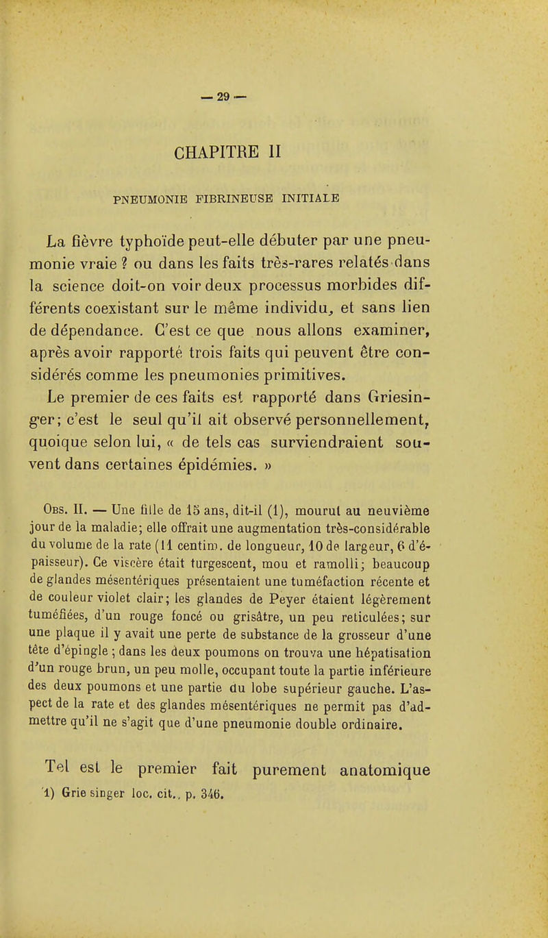 CHAPITRE II PNEUMONIE PIBRINEUSE INITIALE La fièvre typhoïde peut-elle débuter par une pneu- monie vraie ? ou dans les faits très-rares relatés dans la science doit-on voir deux processus morbides dif- férents coexistant sur le même individu^ et sans lien de dépendance. C'est ce que nous allons examiner, après avoir rapporté trois faits qui peuvent être con- sidérés comme les pneumonies primitives. Le premier de ces faits est rapporté dans Griesin- g-er; c'est le seul qu'il ait observé personnellement, quoique selon lui, « de tels cas surviendraient sou- vent dans certaines épidémies. » Obs. II. — Une fille de 15 ans, dit-il (1), mourut au neuvième jour de la maladie; elle ofifrait une augmentation très-considérable du volume de la rate (il centim. de longueur, 10 de largeur, 6 d'é- paisseur). Ce viscère était turgescent, mou et ramolli; beaucoup de glandes mésentériques présentaient une tuméfaction récente et de couleur violet clair; les glandes de Peyer étaient légèrement tuméfiées, d'un rouge foncé ou grisâtre, un peu réticulées; sur une plaque il y avait une perte de substance de la grosseur d'une tête d'épingle ; dans les deux poumons on trouva une hépatisation d'un rouge brun, un peu molle, occupant toute la partie inférieure des deux poumons et une partie du lobe supérieur gauche. L'as- pect de la rate et des glandes mésentériques ne permit pas d'ad- mettre qu'il ne s'agit que d'une pneumonie double ordinaire. Tel est le premier fait purement anatomique 1) Grie singer loc. cit., p. 346.