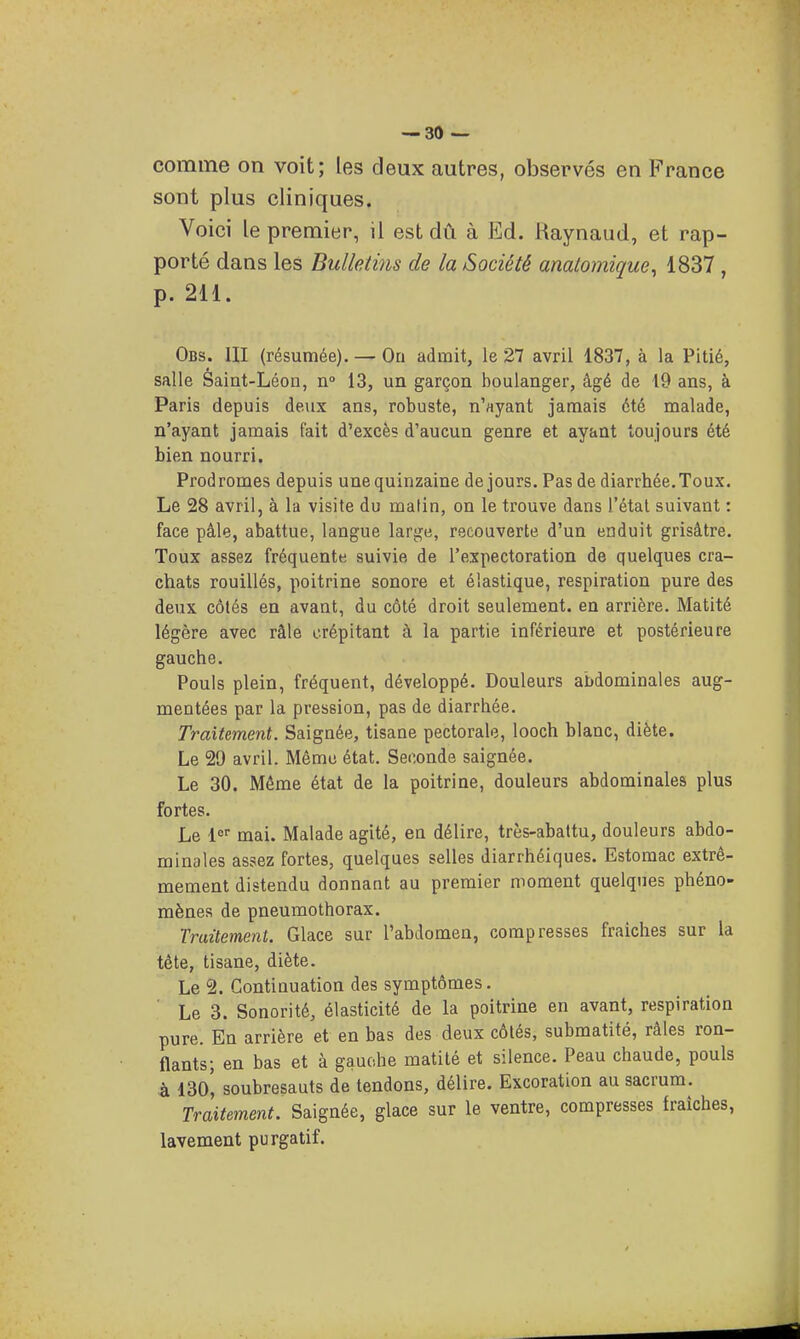comme on voit; les deux autres, observés en France sont plus cliniques. Voici le premier, il est dû à Ed. Kaynaud, et rap- porté dans les Bulletins de la Société anatomique^ 1837 , p. 211. Obs. III (résumée), — On admit, le 27 avril 1837, à la Pitié, salle Saint-Léon, n» 13, un garçon boulanger, âgé de 19 ans, à Paris depuis deux ans, robuste, n'ayant jamais été malade, n'ayant jamais fait d'excès d'aucun genre et ayant toujours été bien nourri. Prodromes depuis une quinzaine de jours. Pas de diarrhée. Toux. Le 28 avril, à la visite du malin, on le trouve dans l'étal suivant : face pâle, abattue, langue large, recouverte d'un enduit grisâtre. Toux assez fréquente suivie de l'expectoration de quelques cra- chats rouillés, poitrine sonore et élastique, respiration pure des deux côtés en avant, du côté droit seulement, en arrière. Matité légère avec râle crépitant à la partie inférieure et postérieure gauche. Pouls plein, fréquent, développé. Douleurs abdominales aug- mentées par la pression, pas de diarrhée. Traitement. Saignée, tisane pectorale, looch blanc, diète. Le 29 avril. Même état. Seconde saignée. Le 30. Même état de la poitrine, douleurs abdominales plus fortes. Le !<=■■ mai. Malade agité, en délire, très-abattu, douleurs abdo- minales assez fortes, quelques selles diarrhéiques. Estomac extrê- mement distendu donnant au premier moment quelques phéno- mènes de pneumothorax. Traitement. Glace sur l'abdomen, compresses fraîches sur la tête, tisane, diète. Le 2. Continuation des symptômes. Le 3. Sonorité, élasticité de la poitrine en avant, respiration pure. En arrière et en bas des deux côtés, submatité, râles ron- flants; en bas et à gauche matité et silence. Peau chaude, pouls à l3o', soubresauts de tendons, délire. Excoration au sacrum. Traitement. Saignée, glace sur le ventre, compresses fraîches, lavement purgatif.