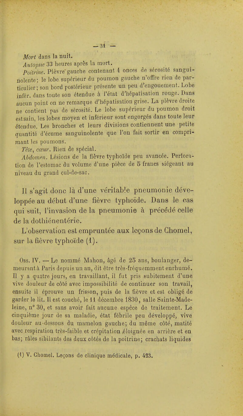 Mort dans la nuit. Autopsie 33 heures après la mort. Poitrine. Plèvre gauche contenant 4 onces de sérosité sanj^'ui- nolente; le lobe supérieur du poumon gauche n'offre rien de par- ticulier; son bord postérieur présente un peu d'engouement. Lobe infér. dans toute son étendue à l'état d'hépatisation rouge. Dans aucun point on ne remarque d'hépatisation grise. La plèvre droite ne contient pas de sérosité. Le lobe supérieur du poumon droit estsain, les lobes moyen et inférieur sont engorgés dans toute leur étendue. Les bronches et leurs divisions contiennent une petite guantité d'écume sanguinolente que Ton fait sortir en compri- mant les poumons. Tête, cœur. Rien de spécial. Abdomen. Lésions de la fièvre typhoïde peu avancée. Perfora- tion de l'estomac du volume d'une pièce de 5 francs siégeant au niveau du grand cul-de-sac. Il s'ag-it donc là d'une véritable pneumonie déve- loppée au début d'une fièvre typhoïde. Dans le cas qui suit, l'invasion de la pneumonie à précédé celle de la dothiénentérie. L'observation est empruntée aux leçons de Ghomel, sur la fièvre typhoïde (1). Obs. IV. —Le nommé Mahon, âgé de 25 ans, boulanger, de- meurant à Paris depuis un an, dit être très-fréquemment enrhumé. Il y a quatre jours, en travaillant, il fut pris subitement d'une vive douleur de côté avec impossibilité de continuer son travail, ensuite il éprouve un frisson, puis de la fièvre et est obligé de garder le lit. Il est couché, le M décembre 1830, salle Sainte-Made- leine, n 30, et sans avoir fait aucune espèce de traitement. Le cinquième jour de sa maladie, état fébrile peu développé, vive douleur au-dessous du mamelon gauche; du même côté, matité avec respiration très-faible et crépitation ^éloignée en arrière et en bas; râles sibilants des deux côtés de la poitrine; crachats liquides (t) V. Ghomel. Leçons de clinique médicale, p. 423.