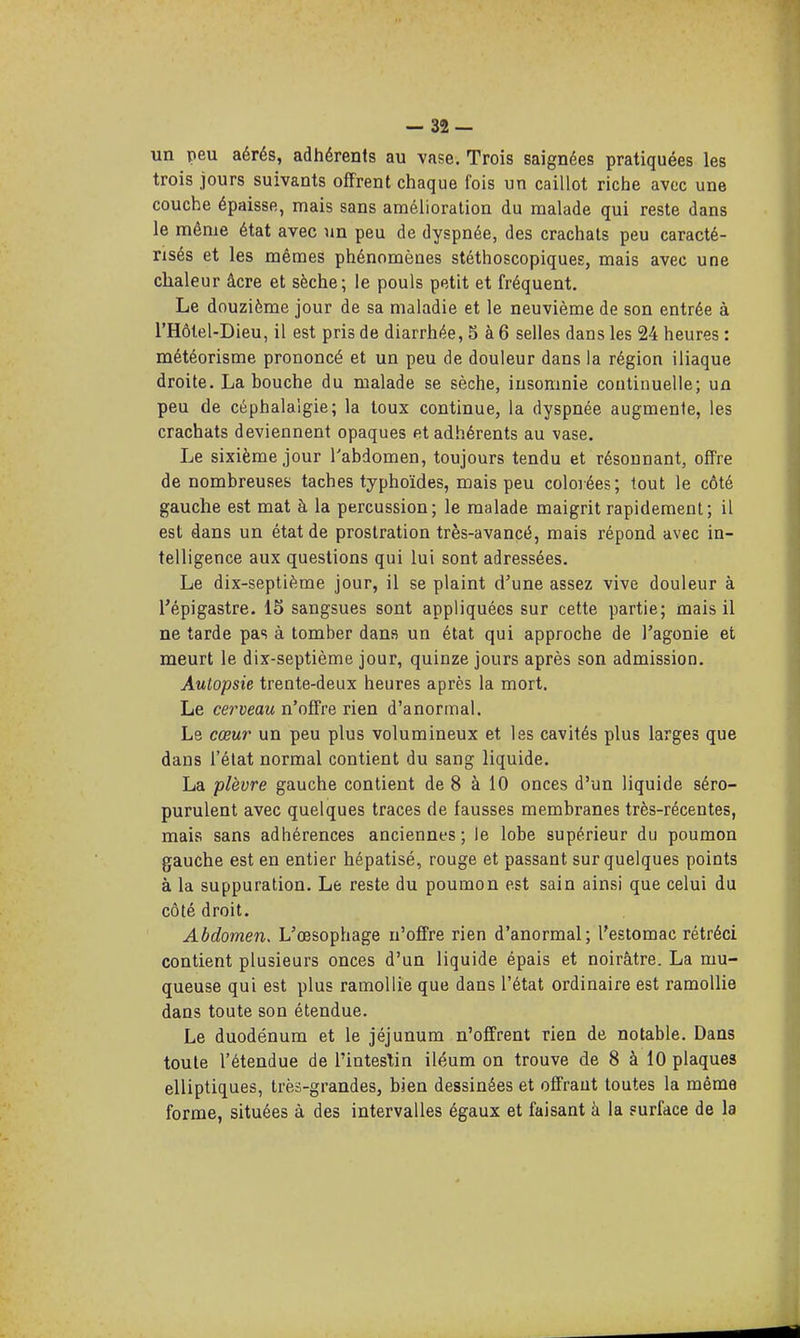 un peu aérés, adhérents au vase. Trois saignées pratiquées les trois jours suivants offrent chaque fois un caillot riche avec une couche épaisse, mais sans amélioration du malade qui reste dans le même état avec un peu de dyspnée, des crachats peu caracté- risés et les mêmes phénomènes stéthoscopiques, mais avec une chaleur âcre et sèche; le pouls petit et fréquent. Le douzième jour de sa maladie et le neuvième de son entrée à l'Hôtel-Dieu, il est pris de diarrhée, 5 à 6 selles dans les 24 heures : météorisme prononcé et un peu de douleur dans la région iliaque droite. La bouche du malade se sèche, insomnie continuelle; un peu de céphalalgie; la toux continue, la dyspnée augmente, les crachats deviennent opaques et adhérents au vase. Le sixième jour l'abdomen, toujours tendu et résonnant, offre de nombreuses taches typhoïdes, mais peu colorées; tout le côté gauche est mat à la percussion; le malade maigrit rapidement; il est dans un état de prostration très-avancé, mais répond avec in- telligence aux questions qui lui sont adressées. Le dix-septième jour, il se plaint d'une assez vive douleur à l'épigastre. 15 sangsues sont appliquées sur cette partie; mais il ne tarde pas à tomber dans un état qui approche de l'agonie et meurt le dix-septième jour, quinze jours après son admission. Autopsie trente-deux heures après la mort. Le cerveau n'offre rien d'anormal. Le cœur un peu plus volumineux et les cavités plus larges que dans l'état normal contient du sang liquide. La plèvre gauche contient de 8 à 10 onces d'un liquide séro- purulent avec quelques traces de fausses membranes très-récentes, mais sans adhérences anciennes ; le lobe supérieur du poumon gauche est en entier hépatisé, rouge et passant sur quelques points à la suppuration. Le reste du poumon est sain ainsi que celui du côté droit. Abdomen, L'oesophage n'offre rien d'anormal; l'estomac rétréci contient plusieurs onces d'un liquide épais et noirâtre. La mu- queuse qui est plus ramollie que dans l'état ordinaire est ramollie dans toute son étendue. Le duodénum et le jéjunum n'offrent rien de notable. Dans toute l'étendue de l'intestin iléum on trouve de 8 à 10 plaques elliptiques, très-grandes, bien dessinées et offrant toutes la même forme, situées à des intervalles égaux et faisant à la surface de la