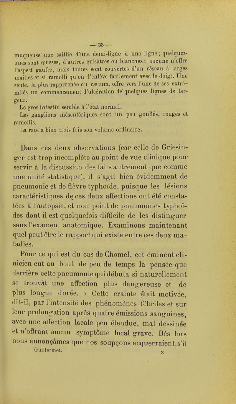 muqueuse une saillie d'une demi-ligne à une ligne ; quelques- unes sont rousses, d'autres grisâtres ou blanches ; aucune n'offre l'aspect gaufré, mais toutes sont couvertes d'un réseau à larges mailles et si ramolli qu'on l'enlève facilement avec le doigt. Une seule, la plus rapprochée du caecum, offre vers l'une de ses extré- mités un commencement d'ulcération de quelques lignes de lar- geur. Le gros intestin semble à l'état normal. Les ganglions mésentériques sont un peu gonflés, rouges et ramollis. La rate a bien trois fois son volume ordinaire. Dans ces deux observations (car celle de Griesin- g'er est trop incomplète au point de vue clinique pour servir à la discussion des faits autrement que comme une unité statistique), il s'ag'il bien évidemment de pneumonie et de fièvre typhoïde, puisque les lésions caractéristiques de ces deux affections ont été consta- tées à l'autopsie, et non point de pneumonies typhoï- des dont il est quelquefois difficile de les disting-uer sans l'examen anatomique. Examinons maintenant quel peut être le rapport qui existe entre ces deux ma- ladies. Pour ce qui est du cas de Chomel, cet éminent cli- nicien eut au bout de peu de temps la pensée que derrière cette pneumonie qui débuta si naturellement se trouvât une affection plus dang-ereuse et. de plus long-ue durée. « Cette crainte était motivée, dit-il, par l'intensité des phénomènes fébriles et sur leur prolong-ation après quatre émissions sang-uines, avec une affection locale peu étendue, mal dessinée et n'offrant aucun symptôme local g-rave. Dès lors nous annonçâmes que nos soupçons acquerraient,s'il Guillermet. o