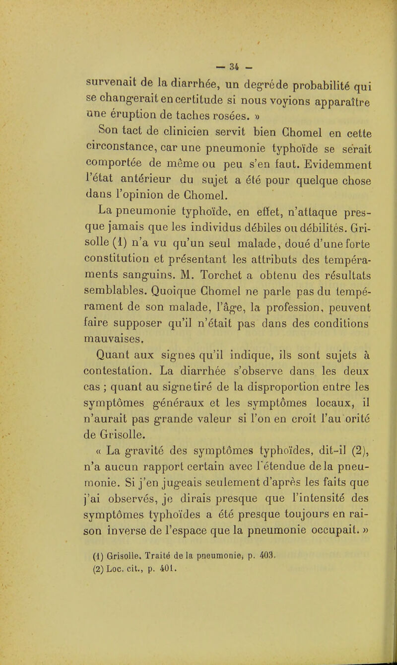 survenait de la diarrhée, un deg-réde probabilité qui se chang-erait en certitude si nous voyions apparaître une éruption de taches rosées. » Son tact de clinicien servit bien Ghomel en cette circonstance, car une pneumonie typhoïde se serait comportée de même ou peu s'en faut. Evidemment l'état antérieur du sujet a été pour quelque chose dans l'opinion de Ghomel. La pneumonie typhoïde, en effet, n'attaque pres- que jamais que les individus débiles ou débilités. Gri- solle (1) n'a vu qu'un seul malade, doué d'une forte constitution et présentant les attributs des tempéra- ments sang-uins. M. Torchet a obtenu des résultats semblables. Quoique Ghomel ne parle pas du tempé- rament de son malade, l'âg-e, la profession, peuvent faire supposer qu'il n'était pas dans des conditions mauvaises. Quant aux signes qu'il indique, ils sont sujets à contestation. La diarrhée s'observe dans les deux cas ; quant au sig-netiré de la disproportion entre les symptômes g-énéraux et les symptômes locaux, il n'aurait pas g-rande valeur si l'on en croit l'au orité de Grisolle. « La g'ravité des symptômes typhoïdes, dit-il (2), n'a aucun rapport certain avec l'étendue delà pneu- monie. Si j'en jug*eais seulement d'après les faits que j'ai observés, je dirais presque que l'intensité des symptômes typhoïdes a été presque toujours en rai- son inverse de l'espace que la pneumonie occupait. » (1) Grisolle, Traité delà pneumonie; p. 403, (2) Loc. cit., p. 401. J