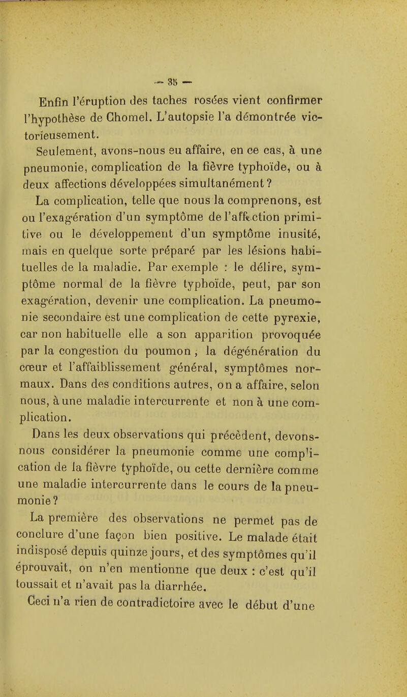 Enfin l'éruption des taches roscSes vient confirmer l'hypothèse de Ghomel. L'autopsie l'a démontrée vic- torieusement. Seulement, avons-nous eu affaire, en ce cas, à une pneumonie, complication de la fièvre typhoïde, ou à deux affections développées simultanément? La complication, telle que nous la comprenons, est ou l'exag-ération d'un symptôme de l'afft ction primi- tive ou le développement d'un symptôme inusité, mais en quelque sorte préparé par les lésions habi- tuelles de la maladie. Par exemple : le délire, sym- ptôme normal de la fièvre typhoïde, peut, par son exag-ération, devenir une complication. La pneumo- nie secondaire est une comphcation de cette pyrexie, car non habituelle elle a son apparition provoquée par la cong-estion du poumon , la dégénéralion du cœur et l'affaiblissement g-énéral, symptômes nor- maux. Dans des conditions autres, on a affaire, selon nous, à une maladie intercurrente et non à une com- plication. Dans les deux observations qui précèdent, devons- nous considérer la pneumonie comme une compli- cation de la fièvre typhoïde, ou cette dernière comme une maladie intercurrente dans le cours de la pneu- monie? La première des observations ne permet pas de conclure d'une façon bien positive. Le malade était indisposé depuis quinze jours, et des symptômes qu'il éprouvait, on n'en mentionne que deux : c'est qu'il toussait et n'avait pas la diarrhée. Ceci n'a rien de contradictoire avec le début d'une