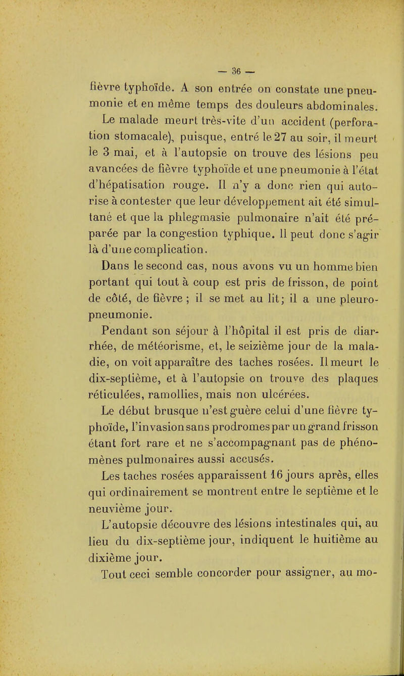 fièvre typhoïde. A son entrée on constate une pneu- monie et en même temps des douleurs abdominales. Le malade meurt très-vite d'un accident (perfora- tion stomacale), puisque, entré le27 au soir, il meurt le 3 mai, et à l'autopsie on trouve des lésions peu avancées de fièvre typhoïde et une pneumonie à l'élat d'hépatisation roug-e. Il n'y a donc rien qui auto- rise à contester que leur développement ait été simul- tané et que la phleg'masie pulmonaire n'ait été pré- parée par la cong-estion typhique. 11 peut donc s'ag-ir là d'uuecomplication. Dans le second cas, nous avons vu un homme bien portant qui tout à coup est pris de frisson, de point de côté, de fièvre ; il se met au lit; il a une pleuro- pneumonie. Pendant son séjour à l'hôpital il est pris de diar- rhée, de météorisme, et, le seizième jour de la mala- die, on voit apparaître des taches rosées. Il meurt le dix-septième, et à l'autopsie on trouve des plaques réticulées, ramollies, mais non ulcérées. Le début brusque n'est guère celui d'une fièvre ty- phoïde, l'invasion sans prodromes par un g-rand frisson étant fort rare et ne s'accompag-nant pas de phéno- mènes pulmonaires aussi accusés. Les taches rosées apparaissent 16 jours après, elles qui ordinairement se montrent entre le septième et le neuvième jour. L'autopsie découvre des lésions intestinales qui, au lieu du dix-septième jour, indiquent le huitième au dixième jour. Tout ceci semble concorder pour assig-ner, au mo-